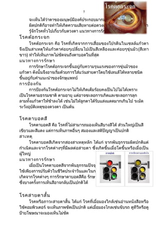 5
จะเห็นได้ว่าตาของมนุษย์มีองค์ประกอบมากมาย หากส่วนใดส่วนหนึ่ง
ผิดปกติก็อาจทำาให้เกิดความเสียหายต่อดวงตาไม่มากก็น้อย ต่อมาก็มา
รู้จักโรคทั่วไปเกี่ยวกับดวงตา แนวทางการรักษา และวิธีป้องกัน มีดังนี้
โรคต้อกระจก
โรคต้อกระจก คือ โรคที่เกิดจากการเสื่อมของโปรตีนในเซลล์แก้วตา
จึงเป็นสาเหตุให้แก้วตาค่อยๆเปลี่ยนไปเป็นสีเหลืองและค่อยๆขุ่นมัว(สีเทา
ขาว) ทำาให้เห็นภาพไม่ชัดจนถึงตาบอดในที่สุด
แนวทางการรักษา
การรักษาโรคต้อกระจกขึ้นอยู่กับความรุนแรงของการขุ่นมัวของ
แก้วตา ดังนั้นจึงอาจเริ่มด้วยการใส่แว่นสายตาโดยใช้เลนส์ได้หลายชนิด
ขึ้นอยู่กับคำาแนะนำาของจักษุแพทย์
การป้องกัน
การป้องกันโรคต้อกระจกไม่ให้เกิดเต็มร้อยคงเป็นไปไม่ได้เพราะ
เป็นโรคตามธรรมชาติ ตามอายุ แต่อาจชะลอการเกิดและชะลอการลุก
ลามทั้งแก้วตาให้ช้าลงได้ เช่นไม่ให้ลูกตาได้รับแสงแดดมากเกินไป ระมัด
ระวังอุบัติเหตุของดวงตา เป็นต้น
โรคตาบอดสี
โรคตาบอดสี คือ โรคที่ไม่สามารถมองเห็นสีบางสีได้ ส่วนใหญ่เป็นสี
เขียวและสีแดง แต่การเห็นภาพอื่นๆ สมองและสติปัญญาเป็นปกติ
สาเหตุ
โรคตาบอดสีเกิดจากสองสาเหตุหลัก ได้แก่ จากพันธุกรรมผิดปกติแต่
กำาเนิดและจากโรคต่างๆที่มีผลต่อสายตา ซึ่งเกิดขึ้นเมื่อโตขึ้นหรือเมื่อเป็น
ผู้ใหญ่
แนวทางการรักษา
เมื่อเป็นโรคตาบอดสีจากพันธุกรรมปัจจุบันยังไม่มีวิธีรักษา
ใช้เพียงการปรับตัวในชีวิตประจำาวันและในการทำางาน เมื่อสาเหตุ
เกิดจากโรคต่างๆ การรักษาตาบอดสีคือ รักษาโรคที่เป็นสาเหตุ
ซึ่งบางครั้งการเห็นสีอาจกลับเป็นปกติได้
โรคสายตาสั้น
โรคหรือภาวะสายตาสั้น ได้แก่ โรคที่เมื่อมองใกล้เช่นอ่านหนังสือหรือ
ใช้คอมพิวเตอร์ จะเห็นภาพชัดเป็นปกติ แต่เมื่อมองไกลเช่นขับรถ ดูทีวีหรือดู
ป้ายโฆษณาจะมองเห็นไม่ชัด
 