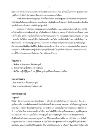 3
เขาไม่อยากให้อาจารย์เห็นเพราะถ้าอาจารย์เห็นแล้ว พวกเขาก็จะถูกลงโทษ เพราะฉะนั้นถ้าพวกเขารู้แล้วว่าการสูบ
บุหรี่เป็นสิ่งที่ไม่ดีแล้ว ทาไมพวกเขาถึงอยากที่จะลองและทดสอบมันด้วยละ
การที่นักศึกษาชายอยากจะสูบบุหรี่ก็คือ เพื่อความเท่เพราะว่าเวลาสูบบุหรี่แล้วคิดว่าตัวเองเป็นจุดเด่นที่ทา
ให้ผู้หญิงสนใจตัวเอง และเพื่อความอยากลองที่จะสูบว่ามันดียังไง และอีกประการหนึ่งก็คือสูบตามเพื่อนเห็นเพื่อน
สูบแล้วก็อยากสูบบ้างเพราะว่าคงคิดว่าบุหรี่สูบแล้วดี
แต่นักศึกษาชายวิทยาลัยการอาชีพชนแดนบางคนยังไม่รู้ถึงโทษของบุหรี่ว่ามันเป็นอย่างไร เมื่อสูบเข้าไป
แล้วมักพบว่ามีอาการปวดศีรษะ ท้องผูก หรือท้องเดินนอนไม่หลับ สาหรับผลของนิโคตินต่อระบบอื่นของร่างกาย
รวมทั้งสารอื่น ๆ ที่พบในบุหรี่ เช่น น้ามันดิบ แก๊สคาร์บอนมอนอกไซด์ (เกิดขณะสูบ) จะมีผลต่อระบบต่าง ๆ ของ
ร่างกายด้วย เมื่อได้รับสารพ่นเหล่านี้ประจาผู้เสพอาจเป็นโรคหรือมีอาการผิดปกติ เช่น โรคความดันโลหิตสูง โรค
เส้นเลือดแข็งตัว (ทาให้ตายปัจจุบันทันทีได้) นอกจากนี้ยังทาให้ลมปากและลมหายใจเหม็นถ้าผู้เสพเป็นผู้หญิง
ตั้งครรภ์และอาจมีสิทธิ์ที่จะแท้งได้ง่าย เมื่อร่างกายขาดยา ผู้เสพจะรู้สึกกระสับกระส่ายขาดสมาธิ เนื่องจากผลการ
ขาดยาทางใจ นักศึกษาชายบางคนรู้แล้วว่าการสูบบุหรี่มีโทษอย่างไร สูบแล้วทาให้สุขภาพร่างกายทรุดโทรม เลิก
ตอนนี้ก็ยังไม่สายเพราะเรายังเป็นเด็กอยู่เราไม่ควรที่จะสูบเข้าไปมาก
วัตถุประสงค์
1. เพื่อศึกษาหาอันตรายและพิษภัยของบุหรี่
2. เพื่อศึกษาว่าในบุหรี่มีสารอะไรบ้างอยู่ในนั้น
3. เพื่อให้ความรู้แก่ผู้ที่สูบบุหรี่ และผู้ที่คิดจะสูบว่าบุหรี่มีความอันตรายมากแค่ไหน
ขอบเขตโครงงาน
1. ศึกษาหาสารต่างๆ ที่อันตรายในบุหรี่
2. ศึกษาหาผลกระทบที่จะเกิดขึ้นเมื่อสูบบุหรี่
หลักการและทฤษฎี
การสูบบุหรี่
ปีหนึ่ง ๆ ประชาชนนอกจากจะต้องสิ้นเปลืองค่าใช้จ่ายเป็นค่าบุหรี่ ค่าบาบัดรักษาโรคขาดรายได้แล้ว ยังต้องทน
ทุกข์ทรมานทั้งร่างกาย จิตใจ ตลอดจนถึงกับเสียชีวิต นับเป็นจานวนมาก ด้วยความตระหนักถึงความสูญเสียอย่าง
มากมายนี้เอง หลาย ๆ ประเทศจึงได้มีการรณรงค์ด้วยวิธีการต่าง ๆ ที่จะยับยั้งการแพร่กระจายของการสูบบุหรี่ใน
ประชาชนให้ลดน้อยลงองค์การอนามัยโลกได้มีความสนใจจัดให้มีการประชุมเรื่องผลของการสูบบุหรี่ต่อสุขภาพ
และได้ผลสรุปว่า”โรคต่าง ๆ ที่เนื่องมาจากการสูบบุหรี่ เป็นสาเหตุสาคัญที่ทาให้เกิดความไร้สมรรถภาพและ
เสียชีวิตลงก่อนกาหนด การควบคุมการสูบบุหรี่จะทาให้ประชาชนมีสุขภาพดีขึ้น และจะมีชีวิตยืนนาน” อีกทั้งคา
ขวัญของอนามัยโลก (7 เมษายน) ประจาปี พ.ศ. 2523 ได้กล่าวว่า “สุขภาพจะดี เมื่องดสูบบุหรี่ได้” บุหรี่เป็นสาร
เสพย์ติดที่ต่างจากสารเสพย์ติดให้โทษชนิดอื่น ที่ผู้เสพไม่ได้ติดเพราะสารใด ๆ ในบุหรี่ ด้วยการติดบุหรี่เป็นการติด
 