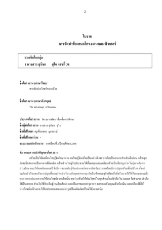 2
ใบงาน
การจัดทาข้อเสนอโครงงานคอมพิวเตอร์
สมาชิกในกลุ่ม
1 นางสาว สุนิษา สุใจ เลขที่ 34
ชื่อโครงงาน (ภาษาไทย)
สารพัดประโยชน์ของกล้วย
ชื่อโครงงาน (ภาษาอังกฤษ)
The advantage of bananas
ประเภทโครงงาน โครงงานพัฒนาสื่อเพื่อการศึกษา
ชื่อผู้ทาโครงงาน นางสาว สุนิษา สุใจ
ชื่อที่ปรึกษา ครูเขื่อนทอง มูลวรรณ์
ชื่อที่ปรึกษาร่วม -
ระยะเวลาดาเนินงาน ภาคเรียนที่ 2 ปีการศึกษา 2558
ที่มาและความสาคัญของโครงงาน
กล้วยเป็นไม้ผลที่คนไทยรู้จักกันมานาน คนไทยรู้จักกล้วยเป็นอย่างดี เพราะกล้วยเป็นอาหารสําหรับเด็กอ่อน กล้วยสุก
มักจะมีรสหวานเป็นอาหารที่ย่อยง่าย กล้วยส่วนใหญ่รับประทานได้ทั้งผลสุกและผลดิบ กล้วยเป็นพืชปลูกง่าย ไม่ยุ่งยากในการ
บํารุงรักษาและให้ผลผลิตตลอดปี จึงมีการขยายพันธุ์กันอย่างแพร่หลาย สําหรับประเทศไทยมีการปลูกกล้วยเพื่อบริโภค ตั้งแต่
ระดับครัวเรือนจนถึงการปลูกเพื่อการจําหน่ายในระดับอุตสาหกรรม จัดเป็นพืชเศรษฐกิจพืชหนึ่งที่สร้างรายได้ให้กับเกษตรกรทั่ว
ทุกภาคของประเทศ การใช้ประโยชน์จากกล้วยนั้น พบว่า กล้วยให้ประโยชน์ในทุกส่วนตั้งแต่ลําต้น ใบ และผล ในส่วนของลําต้น
ใช้เป็นอาหาร ส่วนใบใช้ประดิษฐ์งานด้านศิลปะ และเป็นภาชนะบรรจุอาหาร ผลของกล้วยอุดมด้วยวิตามิน และเกลือแร่ที่ให้
ประโยชน์แก่ร่างกาย ใช้รับประทานสดและแปรรูปเป็นผลิตภัณฑ์ใหม่ได้หลายชนิด
 