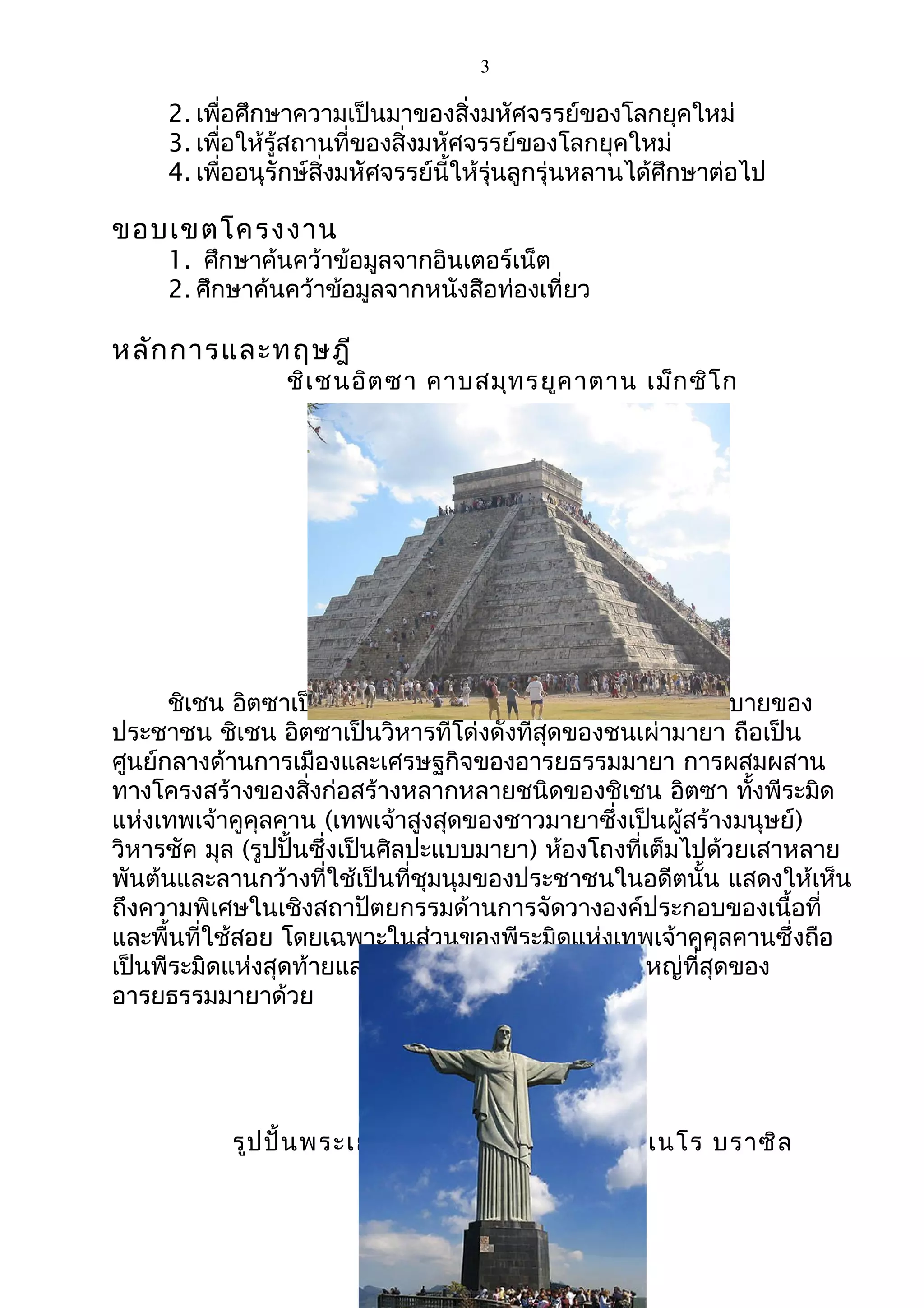 3
2. เพื่อศึกษาความเป็นมาของสิ่งมหัศจรรย์ของโลกยุคใหม่
3. เพื่อให้รู้สถานที่ของสิ่งมหัศจรรย์ของโลกยุคใหม่
4. เพื่ออนุรักษ์สิ่งมหัศจรรย์นี้ให้รุ่นลูกรุ่นหลานได้ศึกษาต่อไป
ขอบเขตโครงงาน
1. ศึกษาค้นคว้าข้อมูลจากอินเตอร์เน็ต
2. ศึกษาค้นคว้าข้อมูลจากหนังสือท่องเที่ยว
หลักการและทฤษฎี
ชิเชนอิตซา คาบสมุทรยูคาตาน เม็กซิโก
ชิเชน อิตซาเป็นภาษามายาแปลว่า ต้นทางแห่งความสุขสบายของ
ประชาชน ชิเชน อิตซาเป็นวิหารที่โด่งดังที่สุดของชนเผ่ามายา ถือเป็น
ศูนย์กลางด้านการเมืองและเศรษฐกิจของอารยธรรมมายา การผสมผสาน
ทางโครงสร้างของสิ่งก่อสร้างหลากหลายชนิดของชิเชน อิตซา ทั้งพีระมิด
แห่งเทพเจ้าคูคุลคาน (เทพเจ้าสูงสุดของชาวมายาซึ่งเป็นผู้สร้างมนุษย์)
วิหารชัค มุล (รูปปั้นซึ่งเป็นศิลปะแบบมายา) ห้องโถงที่เต็มไปด้วยเสาหลาย
พันต้นและลานกว้างที่ใช้เป็นที่ชุมนุมของประชาชนในอดีตนั้น แสดงให้เห็น
ถึงความพิเศษในเชิงสถาปัตยกรรมด้านการจัดวางองค์ประกอบของเนื้อที่
และพื้นที่ใช้สอย โดยเฉพาะในส่วนของพีระมิดแห่งเทพเจ้าคูคุลคานซึ่งถือ
เป็นพีระมิดแห่งสุดท้ายและเป็นพีระมิดที่กล่าวได้ว่ายิ่งใหญ่ที่สุดของ
อารยธรรมมายาด้วย
รูปปั้นพระเยซูคริสต์ นคร ริโอ เดอจาเนโร บราซิล
 