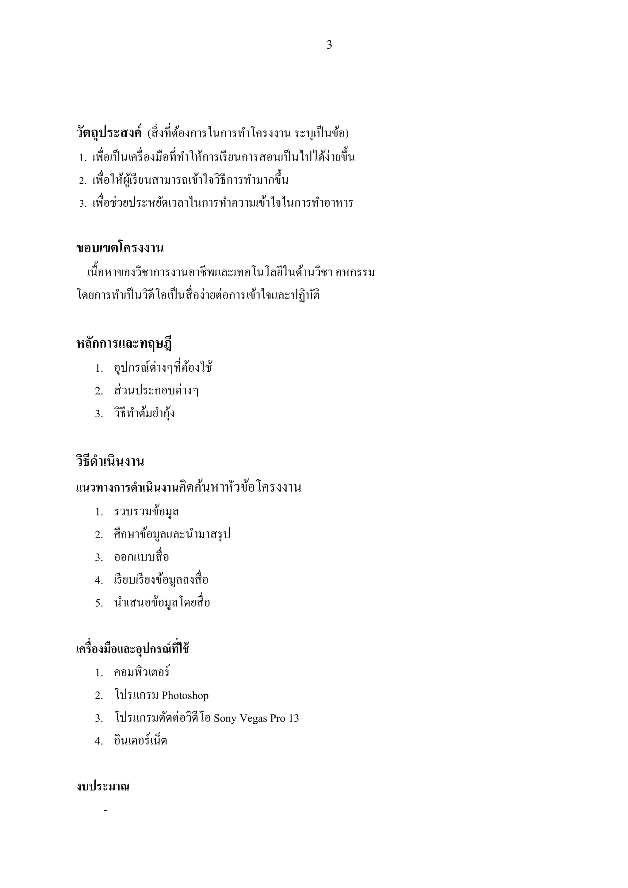 3
วัตถุประสงค์ (สิ่งที่ต้องการในการทาโครงงาน ระบุเป็นข้อ)
1. เพื่อเป็นเครื่องมือที่ทาให้การเรียนการสอนเป็นไปได้ง่ายขึ้น
2. เพื่อให้ผู้เรียนสามารถเข้าใจวิธีการทามากขึ้น
3. เพื่อช่วยประหยัดเวลาในการทาความเข้าใจในการทาอาหาร
ขอบเขตโครงงาน
เนื้อหาของวิชาการงานอาชีพและเทคโนโลยีในด้านวิชา คหกรรม
โดยการทาเป็นวิดีโอเป็นสื่อง่ายต่อการเข้าใจและปฏิบัติ
หลักการและทฤษฎี
1. อุปกรณ์ต่างๆที่ต้องใช้
2. ส่วนประกอบต่างๆ
3. วิธีทาต้มยากุ้ง
วิธีดาเนินงาน
แนวทางการดาเนินงานคิดค้นหาหัวข้อโครงงาน
1. รวบรวมข้อมูล
2. ศึกษาข้อมูลและนามาสรุป
3. ออกแบบสื่อ
4. เรียบเรียงข้อมูลลงสื่อ
5. นาเสนอข้อมูลโดยสื่อ
เครื่องมือและอุปกรณ์ที่ใช้
1. คอมพิวเตอร์
2. โปรแกรม Photoshop
3. โปรแกรมตัดต่อวิดีโอ Sony Vegas Pro 13
4. อินเตอร์เน็ต
งบประมาณ
-
 