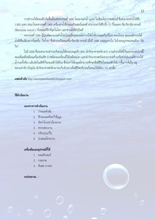 12
การสํารวจใต้ทะเลลึกเริ่มขึ้นตั้งแต่ทศวรรษที่ 1930 โดยยานดํานํ้า ยูเอส โอเชียนโอกราฟเฟอรส์ ซึ่งสามารถดํานํ้าได้ลึก
1,000 เมตร ต่อมาในทศวรรษที่ 1960 เครื่องดํานํ้าลึกของสวิตเซอร์แลนด์ สามารถดําได้ลึกถึง 11 กิโลเมตร ที่มาริอานัส เทรนช์
(Marianas trench ) ก้นทะเลที่ลึกที่สุดในโลก นอกชายฝั่งฟิลิปปินส์
ทศวรรษที่ 1990 ญี่ปุ่นพัฒนายานดํานํ้ารุ่นใหม่เป็นหุ่นยนต์สํารวจใต้นํ้าที่ควบคุมด้วยรีโมท คอนโทรล หุ่นยนต์สํารวจใต้
นํ้าที่มีชื่อเสียงมากที่สุดคือ "ไคโกะ" ซึ่งสํารวจก้นทะเลที่มาริอานัส เทรนช์ เมื่อปี 1995 แต่สูญหายไป ไคโกะจะถูกทดแทนด้วย "อัล
วิน"
ในปี 2009 ซึ่งจะสามารถสํารวจก้นทะเลได้ครอบคลุมถึง 99% นักวิทยาศาสตร์คาดว่า ยานสํารวจใต้นํ้าในอนาคตอันใกล้นี้
จะเคลื่อนที่เหมือนเครื่องบินเจ็ท บางชนิดจะเคลื่อนที่ได้เหมือนปลา และนักวิทยาศาสตร์จะสามารถสร้างเครือข่ายหุ่นยนต์สํารวจใต้
นํ้ารวมทั้งห้อง แล็บอัตโนมัติที่ก้นทะเลลึกได้ด้วย ซึ่งจะทําให้มนุษย์สามารถศึกษาสิ่งมีชีวิตในทะเลลึกได้มากขึ้นกว่าที่เป็น อยู่
หลายเท่าตัว ปัจจุบัน นักวิทยาศาสตร์สามารถเก็บตัวอย่างสิ่งมีชีวิตบริเวณก้นทะเลได้เพียง 1% เท่านั้น
แหล่งอ้างอิง http://animlsamdsealife.blogspot.com/
วิธีดาเนินงาน
แนวทางการดาเนินงาน
1. กําหนดหัวข้อ
2. ศึกษาและค้นคว้าข้อมูล
3. จัดทําโครงร่างโครงงาน
4. ตรวจสอบงาน
5. ปรับปรุงแก้ไข
6. นําเสนอโครงงาน
เครื่องมือและอุปกรณ์ที่ใช้
1. คอมพิวเตอร์
2. กระดาษ
3. ดินสอ ยางลบ
งบประมาณ -
 