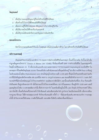 3
วัตถุประสงค์
1. เพื่อเป็นการเผยแพร่ข้อมูลแก่ผู้ที่สนใจศึกษาสิ่งมีชีวิตใต้ทะเล
2. เพื่อสร้างเข้าใจในการใช้ชีวิตของสิ่งมีชีวิตใต้ทะเล
3. เพื่อนําความรู้ที่ได้รับไปต่อยอด หรือบูรณาการกับการเรียนรู้วิชาชีวะ
4. เพื่อให้เยาวชนไทยได้ศึกษาเกียวกับธรรมชาติ
5. เพื่อให้ทุกคนได้ตระหนักถึงความสําคัญของการเรียนวิชาชีวะ
ขอบเขตโครงงาน
จัดทําโครงงานคอมพิวเตอร์ ลึกลงไป ไกลสุดแสง เป็นโครงงานเพื่อการศึกษา ในการศึกษาเกี่ยวกับสิ่งมีชีวิตใต้ทะเล
หลักการและทฤษฎี
ปัจจุบันนักวิทยาศาสตร์นานาชาติกว่า 70 ประเทศ กําลังสํารวจสิ่งมีชีวิตในมหาสมุทร ตั้งแต่ขั้วโลกเหนือ ถึงขั้วโลกใต้ เพื่อ
ทําฐานข้อมูลตามโครงการ "Census of Marine Life" (CoML) ซึ่งเริ่มมาตั้งแต่ปี 2000 การสํารวจสิ่งมีชีวิต ในมหาสมุทรครั้ง
ใหญ่นี้ จะใช้ระยะเวลา 10 ปี เพื่อประเมินและอธิบายความหลากหลาย การกระจายและความอุดมสมบูรณ์ ของสิ่งมีชีวิต ใน
มหาสมุทร ทั้งในอดีตปัจจุบันและ อนาคต ก้นทะเลลึกมีความลึกลับหลายอย่างที่มนุษย์เพิ่งจะรู้ไม่น่าเชื่อว่าจะมีสัตว์ทะเล อาศัยอยู่
ในบริเวณปล่องนํ้าพุร้อน (Hydrothermal vent) (ส่วนใหญ่อยู่ในระดับความลึก 2,100 เมตร) ซึ่งอุดมไปด้วยแร่เหล็กและกํามะถัน
ทว่าที่นี่เป็นที่อยู่ของสัตว์หลายชนิด เช่น แบคทีเรีย หอยกาบ ปลารูปร่างประหลาด และ หนอนซึ่งมีลําตัวยาวมากกว่า 2 เมตร สัตว์
ขนาดเล็กที่นี่มีประโยชน์ต่อมนุษย์ นักวิทยาศาสตร์หวังว่า จะผลิตยาจากสัตว์เล็กๆ เหล่านี้รวมถึงผลิตภัณฑ์อื่นๆ ด้วย ก้นทะเลลึก
ยังเป็นแหล่ง ที่อยู่อาศัยของปะการัง เมื่อไม่นานมานี้ นักวิทยาศาสตร์ค้นพบ ปะการังในเขตหนาว ซึ่งอยู่ลึกถึง 6,000 เมตร และมี
อุณหภูมิของนํ้าเพียง 2 องศาเซลเซียส เท่านั้น ซึ่งต่างจากปะการัง ในเขตร้อนซึ่งอยู่ในนํ้าตื้น และ ปัจจุบัน นักวิทยาศาสตร์ ได้พบ
ปะการังนํ้าลึก ตั้งแต่ไอร์แลนด์ไปจนกระทั่ง ถึงนิวซีแลนด์ แต่น่าเสียดายมันกําลัง ถูกทําลาย โดยเรือประมงนํ้าลึก เมื่อกลางเดือน
กรกฎาคม ที่ผ่านมา ได้มีการประชุมนานาชาติ "ชีววิทยาท้องทะเลลึก ครั้งที่ 11 " ที่เมืองเซาธ์แธมตัน สหราชอาณาจักร การประชุม
ครั้งนี้ นักวิทยาศาสตร์ได้นําเสนอ ภาพสัตว์ใต้ทะเลลึก หลายชนิด ซึ่งสัตว์บางชนิดน่าตื่นตาตื่นใจมาก
 