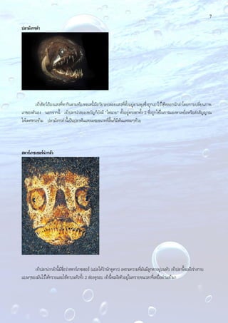 7
ปลามังกรดา
เจ้าสัตว์เรืองแสงที่หากินตามท้องทะเลนี้มีอวัยวะปล่อยแสงที่ตั้งอยู่ตามพุงซึ่งถูกเอาไว้ใช้หลอกนักล่าโดยการเปลี่ยนภาพ
เงาของตัวเอง นอกจากนี้ เจ้าปลาน่าสยองขวัญก็ยังมี "ไฟฉาย" ตั้งอยู่ตรงตาทั้ง 2 ซึ่งถูกใช้ในการมองหาเหยื่อหรือส่งสัญญาณ
ให้เพศตรงข้าม ปลามังกรดํานี้เป็นปลาฟันแหลมซะขนาดที่ลิ้นก็มีฟันแหลมๆด้วย
สตาร์เกซเซอร์น่ากลัว
เจ้าปลาน่ากลัวนี้มีชื่อว่าสตาร์เกซเซอร์ (แปลได้ว่านักดูดาว) เพราะความที่มันมีลูกตาอยู่บนหัว เจ้าปลานี้จะฝังร่างกาย
แบนๆของมันไว้ใต้ทรายและใช้ตาบนหัวทั้ง 2 ส่องดูรอบ เจ้านี้จะฝังตัวอยู่ในทรายจนเวลาที่เหยื่อผ่านเข้ามา
 