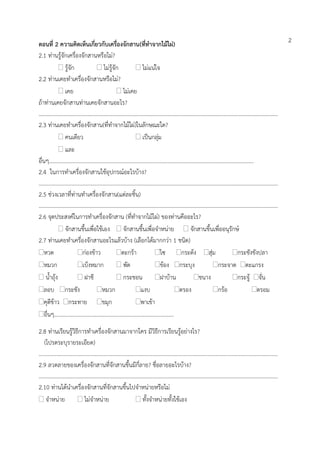 ตอนที่ 2 ความคิดเห็นเกี่ยวกับเครื่องจักสาน(ที่ทาจากไม้ไผ่)
2.1 ท่านรู้จักเครื่องจักสานหรือไม่?
 รู้จัก  ไม่รู้จัก  ไม่แน่ใจ
2.2 ท่านเคยทาเครื่องจักสานหรือไม่?
 เคย  ไม่เคย
ถ้าท่านเคยจักสานท่านเคยจักสานอะไร?
…………………………………………………………………………………………………………………………………………………………
2.3 ท่านเคยทาเครื่องจักสาน(ที่ทาจากไม้ไผ่)ในลักษณะใด?
 คนเดียว  เป็นกลุ่ม
 และ
อื่นๆ…………………………………………………………………….…………………………………………………………….
2.4 ในการทาเครื่องจักสานใช้อุปกรณ์อะไรบ้าง?
…………………………………………………………………………………………………………………………………………………………
2.5 ช่วงเวลาที่ท่านทาเครื่องจักสาน(แต่ละชิ้น)
…………………………………………………………………………………………………………………………………………………………
2.6 จุดประสงค์ในการทาเครื่องจักสาน (ที่ทาจากไม้ไผ่) ของท่านคืออะไร?
 จักสานขึ้นเพื่อใช้เอง  จักสานขึ้นเพื่อจาหน่าย  จักสานขึ้นเพื่ออนุรักษ์
2.7 ท่านเคยทาเครื่องจักสานอะไรแล้วบ้าง (เลือกได้มากกว่า 1 ชนิด)
หวด ก่องข้าว ตะกร้า ไซ กระด้ง สุ่ม กระชังขังปลา
หมวก เบ็งหมาก  พัด ข้อง กระบุง กระจาด ตะแกรง
 น้าถุ้ง  ฝาชี  กระชอน ฝาบ้าน ชนาง กระจู้ จั่น
ลอบ กระชัง หมวก แงบ ตรอง กร้อ ตรอม
คุตีข้าว กระทาย ขมุก พาเข้า
อื่นๆ………………………………………………………………………..….
2.8 ท่านเรียนรู้วิธีการทาเครื่องจักสานมาจากใคร มีวิธีการเรียนรู้อย่างไร?
(โปรดระบุรายระเอียด)
…………………………………………………………………………………………………………………………………………………………
2.9 ลวดลายของเครื่องจักสานที่จักสานขึ้นมีกี่ลาย? ชื่อลายอะไรบ้าง?
…………………………………………………………………………………………………………………………………………………………
2.10 ท่านได้นาเครื่องจักสานที่จักสานขึ้นไปจาหน่ายหรือไม่
 จาหน่าย  ไม่จาหน่าย  ทั้งจาหน่ายทั้งใช้เอง
2
 