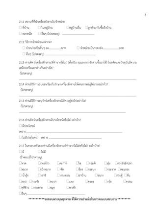 2.11 สถานที่ที่นาเครื่องจาสานไปจาหน่าย
 ที่บ้าน  ในหมู่บ้าน หมู่บ้านอื่น ลูกค้ามารับซื้อถึงบ้าน
 ตลาดนัด  อื่นๆ (โปรดระบุ) …………………………………………
2.12 วิธีการจาหน่ายและราคา
 จาหน่ายเป็นชิ้นๆ ละ……..……….บาท  จาหน่ายเป็นราคาส่ง……………..…….บาท
 อื่นๆ (โปรดระบุ) …………………………………………………………………
2.13 ท่านคิดว่าเครื่องจักสาน(ที่ทาจากไม้ไผ่) (ทั้งปริมาณและการจักสานขึ้นมาใช้) ในอดีตและปัจจุบันมีความ
เหมือนหรือแตกต่างกันอย่างไร?
(โปรดระบุ)
…………………………………………………………………………………………………………………………………………………………
2.14 ท่านมีวิธีการถนอมหรือเก็บรักษาเครื่องจักสานให้คงสภาพอยู่ได้นานอย่างไร?
(โปรดระบุ)
…………………………………………………………………………………………………………………………………………………………
2.15 ท่านมีวิธีการอนุรักษ์เครื่องจักสานให้คงอยู่ต่อไปอย่างไร?
(โปรดระบุ)
……………………………………………………………………………………………………………….………………………….
2.16 ท่านคิดว่าเครื่องจักสานมีประโยชน์หรือไม่ อย่างไร?
 มีประโยชน์
เพราะ……………………………………………………………………………………………………………………………..
 ไม่มีประโยชน์ เพราะ ……………………………………………………………………
2.17 ในครอบครัวของท่านมีเครื่องจักสานที่ทาจากไม่ไผ่หรือไม่? อะไรบ้าง?
 มี  ไม่มี
(ถ้าตอบมีโปรดระบุ)
หวด ก่องข้าว ตะกร้า ไซ กระด้ง สุ่ม กระชังขังปลา
หมวก เบ็งหมาก  พัด ข้อง กระบุง กระจาด ตะแกรง
 น้าถุ้ง  ฝาชี  กระชอน ฝาบ้าน ชนาง กระจู้ จั่น
ลอบ กระชัง หมวก แงบ ตรอง กร้อ ตรอม
คุตีข้าว กระทาย ขมุก พาเข้า
อื่นๆ………………………………………………………………………..….
***********ขอขอบพระคุณทุกท่าน ที่ให้ความร่วมมือในการตอแบบสอบถาม*********
3
 
