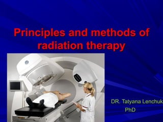 Principles and methods ofPrinciples and methods of
radiation therapyradiation therapy
DR. Tatyana LenchukDR. Tatyana Lenchuk
PhDPhD
 