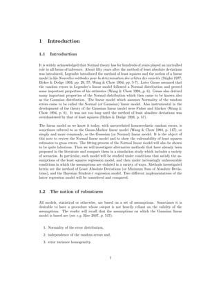 1 Introduction
1.1 Introduction
It is widely acknowledged that Normal theory has for hundreds of years played an unrivalled
role in all forms of inference. About ﬁfty years after the method of least absolute deviations
was introduced, Legendre introduced the method of least squares and the notion of a linear
model in his Nouvelles m`ethodes pour la determination des orbites des comet`es (Stigler 1977;
Birkes & Dodge 1993, pp. 29, 57; Wang & Chow 1994, pp. 5-7). Later Gauss assumed that
the random errors in Legendre’s linear model followed a Normal distribution and proved
some important properties of his estimates (Wang & Chow 1994, p. 6). Gauss also derived
many important properties of the Normal distribution which then came to be known also
as the Gaussian distribution. The linear model which assumes Normality of the random
errors came to be called the Normal (or Gaussian) linear model. Also instrumental in the
development of the theory of the Gaussian linear model were Fisher and Markov (Wang &
Chow 1994, p. 6). It was not too long until the method of least absolute deviations was
overshadowed by that of least squares (Birkes & Dodge 1993, p. 57).
The linear model as we know it today, with uncorrelated homoscedastic random errors, is
sometimes referred to as the Gauss-Markov linear model (Wang & Chow 1994, p. 147), or
simply and more commonly, as the Gaussian (or Normal) linear model. It is the object of
this note to review the Normal linear model and to show the vulrenability of least squares
estimates to gross errors. The ﬁtting process of the Normal linear model will also be shown
to be quite laborious. Then we will investigate alternative methods that have already been
proposed in the literature and compare them in a simulation study which includes a variety
of scenarios. In particular, each model will be studied under conditions that satisfy the as-
sumptions of the least squares regression model, and then under increasingly unfavourable
conditions in which the assumptions are violated in a variety of ways. Methods investigated
herein are the method of Least Absolute Deviations (or Minimum Sum of Absolute Devia-
tions), and the Bayesian Student-t regression model. Two diﬀerent implementations of the
latter regression model will be considered and compared.
1.2 The notion of robustness
All models, statistical or otherwise, are based on a set of assumptions. Sometimes it is
desirable to have a procedure whose output is not heavily reliant on the validity of the
assumptions. The reader will recall that the assumptions on which the Gaussian linear
model is based are (see e.g. Rice 2007, p. 547):
1. Normality of the error distribution,
2. independence of the random errors and,
3. error variance homogeneity.
1
 