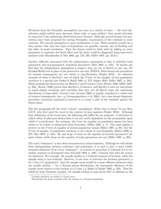 Deviation from the Normality assumption can come in a variety of ways — the error dis-
tribution might exhibit more skewness, fatter tails, or more outliers1
than would otherwise
be expected if the underlying distribution were Normal. Although several formal test pro-
cedures have been proposed for testing Normality, examination of the residuals is more
common. The second assumption is more troublesome to test. What analysts usually do is
they assume that only two types of dependence are possible, namely, one of blocking and
the other of serial correlation. Then the former could be dealt with by adding an extra
parameter to represent the block eﬀect and the latter could be diagnosed using time-series
analysis tools (Ravishanker & Dey 2002, pp. 125, 291; Miller 1997, pp. 33-34 ).
Another diﬃculty associated with the independence assumption is that it underlies both
parametric and non-parametric statistical procedures (Rice 2007, p. 505). So should one
ﬁnd that the independence assumption is suspect, they are not at liberty to use, say, the
Kruskal-Wallis test in place of the parametric one-way ANOVA. Most formal test procedures
for variance homogeneity are not robust to non-Normality (Stigler 2010). An infamous
example of these is Bartlett’s test of which the F-test of the equality of two population
variances is a special case (Sokal & Rohlf 1969, p. 375; Stigler 2010; Miller 1997, p. 264).
Other perhaps less famous tests are Hartley’s and Cochran’s tests (Rivest 1986; Miller 1997,
p. 264). Rivest (1986) proves that Bartlett’s, Cochran’s, and Hartley’s tests are non-robust
in small sample situations and concludes that they are all liberal when the underlying
distribution is long-tailed. Levene’s test (Levene 1960) is usually considered a robust test
of variance homogeneity (see e.g. Vorapongsathorn et al. 2004), but a less formal diagnostic
procedure commonly employed in practice is to create a plot of the residuals against the
ﬁtted values.
The last paragraph left the word “robust” unexplained. What does it mean? It was Box,
G.E.P. who ﬁrst used the word in the context of data analysis (Stigler 2010). Although
ﬁner deﬁnitions of the word exist, the following will suﬃce for our purposes: A procedure is
called robust if inferences drawn from it are not overly dependent on the assumptions upon
which it is predicated. For instance, the t-test for equality of population means has been
shown to be robust to departures from Normality (Miller 1997, p. 5). The same applies a
fortiori to the F-test of equality of several population means (Miller 1997, p. 80); but the
F-test of equality of population variances is not robust to non-Normality (Huber 2009, p.
297; Rice 2007, p. 464). By and large, F-tests on the equality of location parameters are
quite robust, while those on the equality of scale parameters are not (Miller 1997, p. 265).
The word “resistance” is also often encountered in robust statistics. Although we will refrain
from distinguishing between resistance and robustness, it is well to give a more widely
accepted deﬁnition of the word “resistance”. A statistic or procedure is resistant if it is not
unduly sensitive to ill-behaved data (Goodall 1983, p. 349). Contrast this with the notion
of robustness. For example, the sample median is a resistant measure of location, while the
sample mean is non-resistant. However, if one were to estimate the location parameter µ
for a N(µ, σ2
) population2
, then the sample mean would be a more eﬃcient estimator than
the sample median — for a Normal parent distribution, the asymptotic eﬃciency of the
sample mean relative to the median is π/2 (see e.g. Birkes & Dodge 1993, p. 192). Thus for
inﬁnitely large Gaussian samples, the sample median is only about 64% as eﬃcient as the
1Loosely speaking, an outlier is a gross error.
2Recall that the mean coincides with the median in a Normal population.
2
 