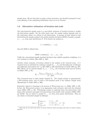 sample mean. We see then that in using a robust procedure, one should be prepared to lose
some eﬃciency if the underlying distribution turns out to be Normal.
1.3 Alternative estimators of location and scale
The time-honoured sample mean is a non-robust estimator of location because it weighs
all observations equally. On the other hand, since the sample median depends only on
the centremost values, it is robust to tail observations. A measure of scale related to and
derived from the sample median is the median absolute deviation (MAD). Consider a sample,
x1, . . . , xn, from some distribution F. If we denote the median as,
˜x = median{x1, . . . , xn},
then the MAD is deﬁned thus,
MAD ∝ median{|x1 − ˜x|, . . . , |xn − ˜x|}.
Unlike the conventional sample standard deviation that exhibits quadratic weighting, it is
very resistant to outliers (Rice 2007, p. 402).
Another robust estimator of location related to the median is the trimmed mean. A δ-
trimmed mean is calculated by ordering a sample Y1, . . . , Yn and discarding the nδ leftmost
and rightmost observations (see e.g. Rice 2007, p. 397; Rosenberger & Gasko 1983, pp. 307-
308). Hence, for an ordered sample, Y(1) ≤ · · · ≤ Y(n), the δ-trimmed mean may be written
as (Miller 1997, p. 29),
¯YT =
Y(nδ+1) + Y(nδ+2) + · · · + Y(n−nδ)
(1 − 2δ)n
.
The δ-trimmed mean is often simply denoted ¯Yδ. The sample median is approximately
a 50%-trimmed mean, and of course a 0%-trimmed mean is the ordinary sample mean
(Rosenberger & Gasko 1983, p. 308).
Somewhat related to trimming is the process of Winsorising (see e.g. Miller 1997, p. 29).
In fact, the Winsorised variance is an appropriate scale estimator used with the trimmed
mean (Miller 1997, p. 29). Winsorising consists in replacing lower tail observations with
larger order statistics and upper tail observations with smaller order statistics (Miller 1997,
pp. 29-30). Say we observe a sample Y1, . . . , Yn from some parent distribution. Then we
can obtain a winsorised sample by deﬁning3
,
yW (i) =



y(nδ+1), i = 1, . . . , nδ
y(i), i = nδ + 1, . . . , n − nδ,
y(n−nδ), i = n − nδ + 1, . . . , n,
(1.1)
3Note that we use lower-case letters to denote observed values and upper-case letters to denote random
quatities.
3
 