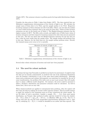 (Stigler 1977). The outmean is known to perform poorly for long-tailed distributions (Stigler
1977).
Consider the data given in Table 1 taken from Stigler (1977). The data reported here are
Michelson’s supplementary determinations of the velocity of light in air. We calculate the
sample mean of these data to be 756.2, and the sample median to be 774.0. Respective
bootstrap variances of these estimates are 475.4 and 402.4. Hence, one sees that the median
is a more stable location estimator than is the mean for these data. Values of other location
estimators are give in the fourth row of Table 2. The Hogdes-Lehmann estimator has the
highest variance of 497.7. The ﬁfth, sixth, seventh, and eighth rows of Table 2 give values of
location estimators and their respective bootstrap variances for other data sets not presented
in this note. The last row shows that the Hodges-Lehmann estimator for the last data set
has a value far more stable than the sample mean. The sample median still performs best
in this case. However, for the third data set, the sample median performs worst. Overall,
the trimmed means never seem to be to unstable.
Measures of velocity of light in air
883 711 578 696 851
816 611 796 573 809
778 599 774 748 723
796 1051 820 748
682 781 772 797
Table 1: Michelson’s supplementary determinations of the velocity of light in air.
Several other robust estimators of location and scale have been proposed.
1.4 The need for robust methods
Sometimes the hope that Normality is satisﬁed is too fond to be entertained. It might be that
the data are too heavily contaminated, as would be the case if the underlying distribution
were the Student-t distribution or any of the other heavy-tailed distributions. Although
issues such as skewness and variance heterogeneity can sometimes be remedied by the use of
some transformation, the problem of fat tails is not as easy to get around. One will usually
have to adopt a diﬀerent model altogether. For instance, the errors could be assumed to
follow a Student-t distribution and parameter estimates could be calculated. As will be
shown later, this is not an easy task.
When classical methods are applied to contaminated data problems, often the analyst will
ﬁrst clean the data by making use of some outlier rejection method. Then he would continue
to apply the method to the remaining scores as if they constituted the whole sample. To
see the defect of such a procedure, consider a sample, {X1, . . . , Xn}, from some parent
distribution, say Normal. One method of outlier rejection would be to form the statistic
(Xi − ¯X)/s, where s2
=
n
i=1(Xi − ¯X)2
/(n − 1) (Hawkins 1980, pp. 11-12). Now if c is
chosen such that the test has some prespeciﬁed experimentwise signiﬁcance level α, then
any Xi satisfying |Xi − ¯X|/s > c would be identiﬁed as an outlier and thus rejected. The
5
 
