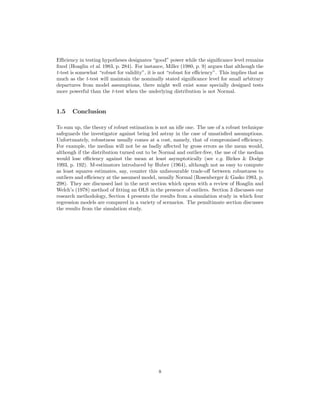 Eﬃciency in testing hypotheses designates “good” power while the signiﬁcance level remains
ﬁxed (Hoaglin et al. 1983, p. 284). For instance, Miller (1980, p. 9) argues that although the
t-test is somewhat “robust for validity”, it is not “robust for eﬃciency”. This implies that as
much as the t-test will maintain the nominally stated signiﬁcance level for small arbitrary
departures from model assumptions, there might well exist some specially designed tests
more powerful than the t-test when the underlying distribution is not Normal.
1.5 Conclusion
To sum up, the theory of robust estimation is not an idle one. The use of a robust technique
safeguards the investigator against being led astray in the case of unsatisﬁed assumptions.
Unfortunately, robustness usually comes at a cost, namely, that of compromised eﬃciency.
For example, the median will not be as badly aﬀected by gross errors as the mean would,
although if the distribution turned out to be Normal and outlier-free, the use of the median
would lose eﬃciency against the mean at least asymptotically (see e.g. Birkes & Dodge
1993, p. 192). M-estimators introduced by Huber (1964), although not as easy to compute
as least squares estimates, say, counter this unfavourable trade-oﬀ between robustness to
outliers and eﬃciency at the assumed model, usually Normal (Rosenberger & Gasko 1983, p.
298). They are discussed last in the next section which opens with a review of Hoaglin and
Welch’s (1978) method of ﬁtting an OLS in the presence of outliers. Section 3 discusses our
research methodology, Section 4 presents the results from a simulation study in which four
regression models are compared in a variety of scenarios. The penultimate section discusses
the results from the simulation study.
8
 
