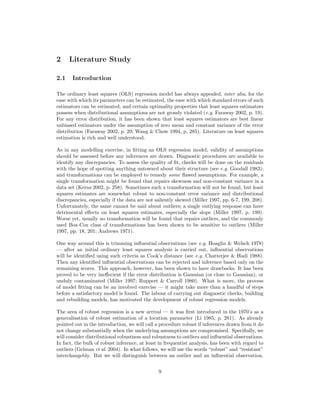 2 Literature Study
2.1 Introduction
The ordinary least squares (OLS) regression model has always appealed, inter alia, for the
ease with which its parameters can be estimated, the ease with which standard errors of such
estimators can be estimated, and certain optimality properties that least squares estimators
possess when distributional assumptions are not grossly violated (e.g. Faraway 2002, p. 19).
For any error distribution, it has been shown that least squares estimators are best linear
unbiased estimators under the assumption of zero mean and constant variance of the error
distribution (Faraway 2002, p. 20; Wang & Chow 1994, p. 285). Literature on least squares
estimation is rich and well understood.
As in any modelling exercise, in ﬁtting an OLS regression model, validity of assumptions
should be assessed before any inferences are drawn. Diagnostic procedures are available to
identify any discrepancies. To assess the quality of ﬁt, checks will be done on the residuals
with the hope of spotting anything untoward about their structure (see e.g. Goodall 1983);
and transformations can be employed to remedy some ﬂawed assumptions. For example, a
single transformation might be found that repairs skewness and non-constant variance in a
data set (Kerns 2002, p. 258). Sometimes such a transformation will not be found, but least
squares estimates are somewhat robust to non-constant error variance and distributional
discrepancies, especially if the data are not saliently skewed (Miller 1997, pp. 6-7, 199, 208).
Unfortunately, the same cannot be said about outliers; a single outlying response can have
detrimental eﬀects on least squares estimates, especially the slope (Miller 1997, p. 199).
Worse yet, usually no transformation will be found that repairs outliers, and the commonly
used Box-Cox class of transformations has been shown to be sensitive to outliers (Miller
1997, pp. 18, 201; Andrews 1971).
One way around this is trimming inﬂuential observations (see e.g. Hoaglin & Welsch 1978)
— after an initial ordinary least squares analysis is carried out, inﬂuential observations
will be identiﬁed using such criteria as Cook’s distance (see e.g. Chatterjee & Hadi 1988).
Then any identiﬁed inﬂuential observations can be rejected and inference based only on the
remaining scores. This approach, however, has been shown to have drawbacks. It has been
proved to be very ineﬀecient if the error distribution is Gaussian (or close to Gaussian), or
unduly contaminated (Miller 1997; Ruppert & Carroll 1980). What is more, the process
of model ﬁtting can be an involved exercise — it might take more than a handful of steps
before a satisfactory model is found. The labour of carrying out diagnostic checks, building
and rebuilding models, has motivated the development of robust regression models.
The area of robust regression is a new arrival — it was ﬁrst introduced in the 1970’s as a
generalisation of robust estimation of a location parameter (Li 1985, p. 281). As already
pointed out in the introduction, we will call a procedure robust if inferences drawn from it do
not change substantially when the underlying assumptions are compromised. Speciﬁally, we
will consider distributional robustness and robustness to outliers and inﬂuential observations.
In fact, the bulk of robust inference, at least in frequentist analysis, has been with regard to
outliers (Gelman et al. 2004). In what follows, we will use the words “robust” and “resistant”
interchangebly. But we will distinguish between an outlier and an inﬂuential observation.
9
 