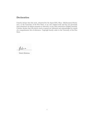 Declaration
I hereby declare that this work, submitted for the degree B.Sc. Hons. (Mathematical Statis-
tics), at the University of the Free State, is my own original work and has not previously
been submitted, for degree purposes or otherwise, to any other institution of higher learning.
I further declare that all sources cited or quoted are indicated and acknowledged by means
of a comprehensive list of references. Copyright hereby cedes to the University of the Free
State.
Tokelo Khalema
i
 