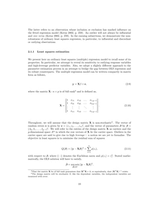 The latter refers to an observation whose inclusion or exclusion has marked inﬂuence on
the ﬁtted regression model (Kerns 2002, p. 259). An outlier will not always be inﬂuential
and vice versa (Kerns 2002, p. 259). In the ensuing subsections, we demonstrate the non-
robustness of ordinary least squares regression, in particular, to inﬂuential and discordant
or outlying observations.
2.1.1 Least squares estimation
We present here an ordinary least squares (multiple) regression model to recall some of its
properties. In particular, we attempt to reveal its sensitivity to outlying response variables
and high-leverage predictor variables. Also, we adopt a slightly diﬀerent approach to the
parameter estimation process in an attempt to bridge the gap between OLS regression and
its robust counterparts. The multiple regression model can be written compactly in matrix
form as follows,
y = Xβ + e, (2.9)
where the matrix X : n × p is of full rank4
and is deﬁned as,
X =
1 x11 x12 . . . x1,p−1
1 x21 x22 . . . x2,p−1
...
...
...
...
...
1 xn1 xn2 . . . xn,p−1
. (2.10)
Throughout, we will assume that the design matrix X is non-stochastic5
. The vector of
random errors e is given by e = (ε1, ε2, . . . , εn) , and the vector of parameters β by β =
(β0, β1, . . . , βp−1) . We will refer to the entries of the design matrix X as carriers and the
p-dimensional space Xp
in which the row vectors of X lie the carrier space. Outliers in the
carrier space are said to give rise to high leverage— a notion we are yet to formalise. The
objective in least squares is to minimise the residual sum of squares
Q(β) = ||y − Xβ||2
=
n
i=1
ρ(εi), (2.11)
with respect to β, where || · || denotes the Euclidean norm and ρ(εi) = ε2
i . Stated mathe-
matically, the OLS solution will have to satisfy,
ˆβ = arg min
β∈Rp
||y − Xβ||2
.
4That the matrix X be of full rank guarantees that XT X 0, or equivalently, that (XT X)−1 exists.
5The design matrix will be stochastic if, like the dependent variables, the independent variables are
measured with error.
10
 