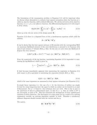 The formulation of the minimisation problem in Equation 2.11 will be important when
we discuss robust alternatives to ordinary least squares estimation where the function ρ(·),
called an objective function, will be deﬁned diﬀerently. We call the derivative of the objective
function, ψ(εi) = ρ (εi) an inﬂuence function. On diﬀerentiating Equation 2.11 with respect
to β we obtain,
∂Q(β)/∂β =
n
i=1
ψ(εi)xT
i =
n
i=1
(yi − xiβ)xT
i = 0, (2.12)
where xi is the ith row vector of the design matrix X.
Equation 2.12 above is a disguised form of the p simultaneous equations which yield the
solution,
ˆβ = (XT
X)−1
XT
y.
It can be shown that the least sqaures estimate of β coincides with the corresponding MLE
(or maximum likelihood estimate) if the error distribution is assumed to be Gaussian with
mean 0 and variance σ2
(Gentle 2013, p. 484). To this end, we write down the likelihood of
β given the error variance,
L(β|σ2
, y, X) = (2πσ2
)−n/2
exp{−(y − Xβ)T
(y − Xβ)/2σ2
}. (2.13)
From the monotocity of the log function, maximising Equation 2.13 is equivalent to max-
imising the log-likelihood, which is given by,
lL = −
n
2
log(2πσ2
) −
1
2σ2
(y − Xβ)T
(y − Xβ). (2.14)
It then becomes immediately apparent that maximising the expression in Equation 2.14
with respect to β is equivalent to minimising the expression (Gentle 2013, p. 484),
Q(β) = (y − Xβ)T
(y − Xβ), (2.15)
which is the same expression we minimised in least squares estimation (see Equation 2.11).
In simple linear regression (i.e. the case of p = 2), the detection of outliers can simply
be done by visual inspection since the space in which an outlier can be located is at most
2-dimensional. For p > 2 however, this technique does not work. This is due in part to
the sparseness of data in p-dimensional space, so that if p > q, then an outlier in Rp
is
not necessarily as such in Rq
. This has motivated the development of more sophisticated
methods of outlier detection. The discrepance of a data point can be a result of an outlying
explanatory variable, an outlying dependent variable, or both. Therefore a satisfactory
inﬂuence diagnosis should examine both the carriers and the yi.
The matrix,
H = X(XT
X)−1
XT
, (2.16)
11
 