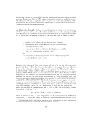 will test for leverages in excess of 2p/n and any signiﬁcantly large externally studentised
residuals. Hoaglin and Welsch (1978) suggest that neither criterion be used in isolation7
.
Then Equation 2.20 will be applied to tell whether the observation did indeed turn out to
be inﬂuential. Any observation with undue inﬂuence will be excluded from the ﬁnal model.
The example below illustrates this method.
An illustrative Example Perhaps the most frequently used data set in the literature
of robust regression so far has been Brownlee’s stack loss data set. The data represents 21
days of operation of a plant that oxidises ammonia to nitric acid. The explanatory variables
x1, x2, and x3 and the response variable y (or the “stack loss”) are as follows (Li 1985):
x1 = airﬂow (which reﬂects the rate of operation of the plant),
x2 = temperature of the cooling water in the coils of the absorbing
tower for the nitric oxides,
x3 = concentration of nitric acid in the absorbing liquid [coded by
x3 = 10× (concentration in percent −50)],
and
y = the percent of the ingoing ammonia that is lost by escaping in the
unabsorbed nitric oxides (×10)
From the third column of Table 4 we see that only the 17th case has a leverage value
greater that 2p/n = .381. But before we discard it, we investigate the actual inﬂuence
it has on the estimated coeﬃcients. That is, we calculate the diﬀerence, ˆβ − ˆβ(17) =
(−5.6075, 0.0027, −0.0238, 0.0675)T
. The corresponding change in standard error units,
(0.4714, 0.0202, 0.0647, 0.4316)T
, is not at all appreciable. We conclude therefore that this
observation is not inﬂuential and hence should be retained. On the basis of studentised
residuals, the 4th and 21st observations are signiﬁcant at a 10% signiﬁcance level. The
respective parameter changes in standard error units are (0.1117, 0.3805, 0.5676, 0.0249)T
and (0.3181, 1.2859, 1.3007, 0.2878)T
. The fourth observation does not appear to be so dis-
cordant as to warrant its elimination. However, the changes in ˆβ1 and ˆβ2 that result from
omitting the 21st case should warn us against including it. Overall, we conclude that, the
only truly discrepant case is the 21st. Nevertheless, it turns out that observations 1, 3,
and 4 were discarded as transient states (see Li 1985, p. 317). The ﬁtted model without
observations 1, 3, 4, and 21 is,
ˆy = −37.652 + 0.798X1 + 0.577X2 − 0.067X3,
where X1 denotes air ﬂow, X2 water temperature, and X3 acid concentration. In Figure 1
observations 1, 4, and 21 are ﬂagged as inﬂuential. The latter observation falls well within
7This should make intuitive sense since an observation can be well-behaved in the carrier space while its
response variable assumes an unequivocally discrepant value and vice versa.
14
 