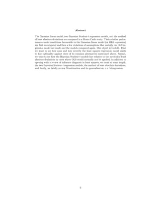 Abstract
The Gaussian linear model, two Bayesian Student-t regression models, and the method
of least absolute deviations are compared in a Monte Carlo study. Their relative perfor-
mances under conditions favourable to the Gaussian linear model (or OLS regression)
are ﬁrst investigated and then a few violations of assumptions that underly the OLS re-
gression model are made and the models compared again. Our object is twofold. First
we want to see how soon and how severely the least squares regression model starts
to lose optimality against three of its common alternatives mentioned above. Second,
we want to see how the Bayesian Student-t models fare relative to the method of least
absolute deviations in cases where OLS would normally not be applied. In addition to
opening with a review of inﬂuence diagnosis in least squares, we treat at some length,
the two Bayesian Student-t regression models, the method of least absolute deviations,
and ﬁnally, we brieﬂy review M-estimation and its generalisation, i.e. M-regression.
ii
 