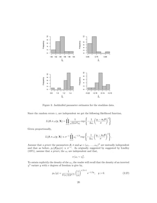 β
^
0
Frequency
−44 −42 −40 −38 −36 −34
0246810
β
^
1
Frequency
0.65 0.75 0.85
0246812
β
^
2
Frequency
0.8 1.0 1.2 1.4
0246810
β
^
3
Frequency
−0.22 −0.18 −0.14 −0.10
0246810
Figure 3: Jackknifed parameter estimates for the stackloss data.
Since the random errors εi are independent we get the following likelihood function,
L(β, σ, ω|y, X) =
n
i=1
1
√
2πσ2ωi
exp −
1
2ωi
yi − xiβ
σ
2
Given proportionally,
L(β, σ, ω|y, X) ∝ σ−1
n
i=1
ω
−1/2
i exp −
1
2ωi
yi − xiβ
σ
2
.
Assume that a priori the parameters β, σ and ω = (ω1, . . . , ωn)T
are mutually independent
and that as before, p1(β)p2(σ) ∝ σ−1
. As originally suggested by suggested by Lindley
(1971), assume that a priori, the ωi are independent and that,
ν/ωi ∼ χ2
ν.
To ontain explicitly the density of the ωi, the reader will recall that the density of an inverted
χ2
variate y with ν degrees of freedom is give by,
pY (y) =
1
Γ(ν/2)2ν/2
1
y
ν/2+1
e−1/2y
, y > 0. (2.27)
20
 