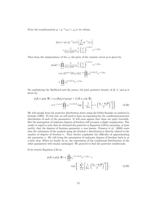 From the transformation y = g−1
(ωi) = ωi/ν we obtain,
p(ωi) =pY (g−1
(ωi))
d
dωi
g−1
(ωi)
=
1
Γ(ν/2)2ν/2
1
ν
ν
ωi
ν/2+1
e−ν/2ωi
Then from the independence of the ωi the prior of the random vector ω is given by,
p3(ω) =
n
i=1
1
Γ(ν/2)2ν/2
1
ν
ν
ωi
ν/2+1
e−ν/2ωi
=(ν/2)nν/2
{Γ(ν/2)}−n
n
i=1
ω
(ν+2)/2
i e−ν/2ωi
∝
n
i=1
ω
(ν+2)/2
i e−ν/2ωi
On multiplying the likelihood and the priors, the joint posterior density of β, σ, and ω is
given by,
p(β, σ, ω|y, X) = p1(β)p2(σ)p3(ω) × L(β, σ, ω|y, X)
∝ σ−(n+1)
n
i=1
ω
−(ν+3)/2
i exp −
1
2ωi
ν +
yi − xiβ
σ
2
. (2.28)
We will sample from the posterior distribution above using the Gibbs Sampler as outlined in
Geweke (1993). To this end, we will need to have an expression for the conditional posterior
distribution of each of the parameters. It will soon appear that these are quite tractable.
But the assumption of unknown degrees of freedom will occasion a slight complication. The
reader is urged to note that we obtained the posterior in Equation 2.28 by assuming, at least
tacitly, that the degrees of freedom parameter ν was known. Fonseca et al. (2008) state
that the robustness of the analysis using the Student-t distribution is directly related to the
number of degrees of freedom ν. They further emphasise the diﬃculty of approximating
the parameter ν. We will bring the assumption of unknown degrees of freedom back in at
a later step. When we ﬁnally do so, the expressions of the conditional distributions of the
other parameters will remain unchanged. We proceed to ﬁnd the posterior conditionals.
If we rewrite Equation 2.28 as,
p(β, σ, ω|y, X) ∝
n
i=1
ω
−(ν+3)/2
i e−ν/2ωi
×
exp −
n
i=1
1
2ωi
yi − xiβ
σ
2
, (2.29)
21
 