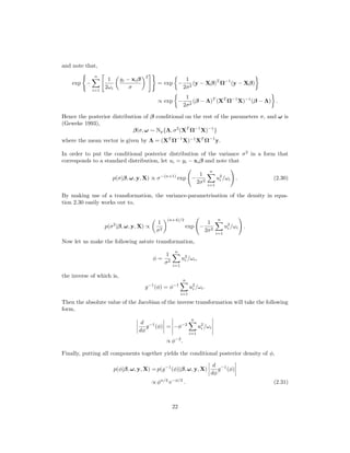 and note that,
exp −
n
i=1
1
2ωi
yi − xiβ
σ
2
= exp −
1
2σ2
(y − Xβ)T
Ω−1
(y − Xβ)
∝ exp −
1
2σ2
(β − Λ)T
(XT
Ω−1
X)−1
(β − Λ) .
Hence the posterior distribution of β conditional on the rest of the parameters σ, and ω is
(Geweke 1993),
β|σ, ω ∼ Np{Λ, σ2
(XT
Ω−1
X)−1
}
where the mean vector is given by Λ = (XT
Ω−1
X)−1
XT
Ω−1
y.
In order to put the conditional posterior distribution of the variance σ2
in a form that
corresponds to a standard distribution, let ui = yi − xiβ and note that
p(σ|β, ω, y, X) ∝ σ−(n+1)
exp −
1
2σ2
n
i=1
u2
i /ωi . (2.30)
By making use of a transformation, the variance-parametrisation of the density in equa-
tion 2.30 easily works out to,
p(σ2
|β, ω, y, X) ∝
1
σ2
(n+4)/2
exp −
1
2σ2
n
i=1
u2
i /ωi .
Now let us make the following astute transformation,
φ =
1
σ2
n
i=1
u2
i /ωi,
the inverse of which is,
g−1
(φ) = φ−1
n
i=1
u2
i /ωi.
Then the absolute value of the Jacobian of the inverse transformation will take the following
form,
d
dφ
g−1
(φ) = −φ−2
n
i=1
u2
i /ωi
∝ φ−2
.
Finally, putting all components together yields the conditional posterior density of φ,
p(φ|β, ω, y, X) = p(g−1
(φ)|β, ω, y, X)
d
dφ
g−1
(φ)
∝ φn/2
e−φ/2
. (2.31)
22
 