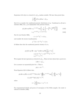 Expression 2.31 above is a kernel of a χ2
n+2 random variable. We have thus proved that,
1
σ2
n
i=1
(u2
i /ωi)|β, ω ∼ χ2
n+2.
Next let us consider the conditional posterior distribution of ω. Conditional on β and σ
(Geweke 1993), the ωi are independent with posterior density,
p(ωi|β, σ, y, X) ∝ ω
−(ν+3)/2
i exp −
1
2ωi
ν +
yi − xiβ
σ
2
(2.32)
= ω
−(ν+3)/2
i e−(ν+u2
i /σ2
)/2ωi
(2.33)
Now let (see Geweke 1993),
ψ = (σ−2
u−1
i + ν)/ωi,
and consider the inverse transformation,
g−1
(ψ) = (σ−2
u−1
i + ν)/ψ.
It follows then that the conditional posterior density of ψ is,
p(ψ|β, σ, y, X) = p(g−1
(φ)|β, σ, y, X)
d
dψ
g−1
(ψ)
∝ {ψ/(σ−2
u−1
i + ν)}(ν+3)/2
ψ−2
e−ψ/2
∝ ψν/2−1
e−ψ/2
.
We recognise the last expression as a kernel of a χ2
ν+1. Hence we have shown that a posteriori,
ψ|β, σ ∼ χ2
ν+1.
Let us assume an exponential prior for ν. That is,
p(ν) = λ e−λν
.
From Equation 2.28 it follows that,
p(ν|β, σ, y, X) ∝ (ν/2)(nν/2)
{Γ(ν/2)}−n
n
j=1
ω
−(ν+3)/2
j exp −
n
i=1
νω−1
i /2
∝ (ν/2)nν/2
{Γ(ν/2)}−n
e−ην
,
where
η =
1
2
n
i=1
(log ωi + ω−1
i ) + λ.
For computational details and proves of convergence of the Gibbs sampler, the reader is
referred to Geweke (1993).
23
 