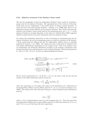 2.2.3 Objective treatment of the Student-t linear model
The last few paragraphs treated the independent Student-t linear model by assuming a
proper prior for the degrees of freedom. The appropriateness of the selection of that par-
ticular prior was not emphasised; it was merely chosen to obtain a proper posterior. It
turns out that it has short-comings attached — Fonseca et al. (2008) show that it is too
informative and has undue inﬂuence on the posterior inference. They further show that the
analysis of the Student-t linear model based on the exponential prior, g(ν) = λ e−λν
, of the
degrees of freedom is strongly dependent on the value of λ which Geweke (1993) suggested
should be chosen based on the prior information about the problem at hand.
To counter this undesirable subjectivity, in lieu of assuming an exponential prior for the
degrees of freedom, the next few paragraphs present an objective treatment of the Student-
t linear model using the Jeﬀreys-rule and the independence Jeﬀreys priors as originally
proposed by Fonseca et al. (2008). We assume the same model given in Equation 2.24
with similar distributional assumptions on the random errors. That is the random errors
are independent and identically distributed according to the Student-t distribution with
location parameter zero, scale parameter σ and ν degrees of freedom. Then for the parameter
θ = (β, σ, ν) ∈ Rp
× (0, ∞)2
, we form the following likelihood function,
L(β, σ, ν|y, X) =
n
i=1
Γ{(ν + 1)/2}
Γ(ν/2)
√
πνσ2
{1 + (yi − xiβ)2
/νσ2
}−(ν+1)/2
=
Γ ν+1
2
n
Γ ν
2 (πνσ2)n/2
n
i=1
{1 + (yi − xiβ)2
/νσ2
}−(ν+1)/2
(2.34)
=
Γ ν+1
2
n
νnν/2
Γ ν
2 πn/2σn
n
i=1
ν +
yi − xiβ
σ
2 −(ν+1)/2
.
For the vector of parameters θ = (θ1, θ2, θ3) = (β, σ, ν), the entry in the ith row and jth
column of the Fisher information matrix is given by
{F(θ)}ij = E −
∂2
∂θi∂θj
log L(θ|y, x) ,
where the expectation is to be taken with respect to the distribution of y. Derivations of
the independence Jeﬀreys and the Jeﬀreys prior for θ = (β, σ, ν) are given in Fonseca et al.
(2008). The authors show that both priors belong to a class of improper prior distributions
given by
π(θ) ∝
π(ν)
σa
, (2.35)
where a ∈ R is a hyperparameter and π(ν) is the marginal prior of ν. They also prove that
the independence Jeﬀreys prior and the Jeﬀreys prior for θ, which they denote by πI
(β, σ, ν)
and πJ
(β, σ, ν), are of the form 2.35 with, respectively,
24
 