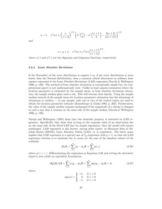 a = 1, πI
(ν) ∝
ν
ν + 3
1/2
ψ
ν
2
− ψ
ν + 1
2
−
2(ν + 3)
ν(ν + 1)2
1/2
and
a = p + 1, πJ
(ν) ∝ πI
(ν)
ν + 1
ν + 3
p/2
,
where ψ(·) and ψ (·) are the digamma and trigamma functions, respectively.
2.2.4 Least Absolute Deviations
If the Normality of the error distribution is suspect (e.g. if the error distribution is more
kurtic than the Normal distribution), then a common robust alternative to ordinary least
squares regression is the Least Absolute Deviations (LAD) regression (Narula & Wellington
1990, p. 130). The method of least absolute deviations is conceptually simple but, its com-
putational aspect is not mathematically neat. Unlike in least squares estimation where the
location parameter is estimated by the sample mean, in least absolute deviations estima-
tion, the sample median plays such a role. This will become clear shortly. Using the sample
median instead of the sample mean for location parameter estimation has the advantage of
robustness to outliers — in any sample, only one or two of the central values are used to
obtain the location parameter estimate (Rosenberger & Gasko 1983, p. 302). Furthermore,
the value of the sample median remains unchanged if the magnitude of a datum is changed
in such a way that it remains on the same side of the sample median (Narula & Wellington
1990, p. 130).
Narula and Wellington (1985) show that this desirable property is inherited by LAD re-
gression. Speciﬁcally, they show that as long as the response value of an observation lies
on the same side of the ﬁtted LAD line (in simple regression), then the model will remain
unchanged. LAD regression is also known, among other names, as Minimum Sum of Ab-
solute Errors (MSAE), Least Absolute Values (LAV), or L1-regression. The latter name
implies that LAD regression is a special case of Lp-regression with p = 1, or that the LAD
regression criterion is to minimise the L1-norm (or the sum of the absolute values) of the
residuals,
Q(β) =
n
i=1
|yi − xiβ| =
n
i=1
ρ(εi), (2.36)
where ρ(·) = | · |. Diﬀerentiating the expression in Equation 2.36 and setting the derivative
equal to zero yields an equivalent formulation,
∂Q(β)/∂β =
n
i=1
ψ(yi − xiβ) =
n
i=1
sgn(yi − xiβ) = 0, (2.37)
where,
sgn(x) =



+1, if x > 0
0, if x = 0
−1, if x < 0
25
 