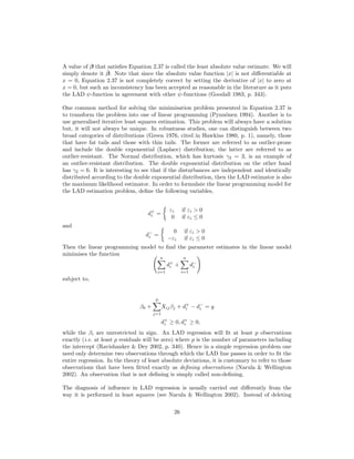 A value of β that satisﬁes Equation 2.37 is called the least absolute value estimate. We will
simply denote it ˆβ. Note that since the absolute value function |x| is not diﬀerentiable at
x = 0, Equation 2.37 is not completely correct by setting the derivative of |x| to zero at
x = 0, but such an inconsistency has been accepted as reasonable in the literature as it puts
the LAD ψ-function in agreement with other ψ-functions (Goodall 1983, p. 343).
One common method for solving the minimisation problem presented in Equation 2.37 is
to transform the problem into one of linear programming (Pynn¨onen 1994). Another is to
use generalised iterative least squares estimation. This problem will always have a solution
but, it will not always be unique. In robustness studies, one can distinguish between two
broad categories of distributions (Green 1976, cited in Hawkins 1980, p. 1), namely, those
that have fat tails and those with thin tails. The former are referred to as outlier-prone
and include the double exponential (Laplace) distribution; the latter are referred to as
outlier-resistant. The Normal distribution, which has kurtosis γ2 = 3, is an example of
an outlier-resistant distribution. The double exponential distribution on the other hand
has γ2 = 6. It is interesting to see that if the disturbances are independent and identically
distributed according to the double exponential distribution, then the LAD estimator is also
the maximum likelihood estimator. In order to formulate the linear programming model for
the LAD estimation problem, deﬁne the following variables,
d+
i =
εi if εi > 0
0 if εi ≤ 0
and
d−
i =
0 if εi > 0
−εi if εi ≤ 0
Then the linear programming model to ﬁnd the parameter estimates in the linear model
minimises the function
n
i=1
d+
i +
n
i=1
d−
i
subject to,
β0 +
p
j=1
Xijβj + d+
i − d−
i = y
d+
i ≥ 0, d+
i ≥ 0,
while the βi are unrestricted in sign. An LAD regression will ﬁt at least p observations
exactly (i.e. at least p residuals will be zero) where p is the number of parameters including
the intercept (Ravishanker & Dey 2002, p. 340). Hence in a simple regression problem one
need only determine two observations through which the LAD line passes in order to ﬁt the
entire regression. In the theory of least absolute deviations, it is customary to refer to those
observations that have been ﬁtted exactly as deﬁning observations (Narula & Wellington
2002). An observation that is not deﬁning is simply called non-deﬁning.
The diagnosis of inﬂuence in LAD regression is usually carried out diﬀerently from the
way it is performed in least squares (see Narula & Wellington 2002). Instead of deleting
26
 