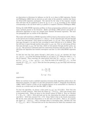 an observation to determine its inﬂuence on the ﬁt, as is done in OLS regression, Narula
and Wellington (2002) ﬁnd an interval on each value of the predictor variable that leaves
the ﬁtted LAD regression unchanged. The interval for the value of the response variable
that will leave the ﬁt unaltered is given by [ˆyi, ∞) or (−∞, ˆyi] according as the residual
corresponding to the ith ﬁtted value ˆyi is positive or negative (Narula & Wellington 2002).
Solving the LAD/MSAE regression problem via linear programming methods is just one of
many methods present in the literature. Birkes and Dodge (1993) present and justify an
alternative algorithm to carry out (simple) least absolute deviations regression. The next
two paragraphs give an outline of the algorithm.
The reader will recall that an MSAE regression will ﬁt at least p observations exactly. Hence,
in the special case of simple regression (i.e. when p = 2) the regression line will pass through
at least two observations. First choose an initial point, (x1, y1) say. Then, among all lines
that pass through it, we seek the best, according to some criterion yet to be deﬁned. This
line will have to pass through another data point (x2, y2), say. Now we seek among all lines
that pass through (x2, y2), the best line, which in turn passess through another point, say
(x3, y3). The process is continued until two consecutive iterations yield the same line L. At
this point the algorithm has reached convergence and line L is the LAD/MSAE regression
line.
To ﬁnd the best line that passes through a data point (x0, y0), we calculate the slope
(yi − y0)/(xi − x0) of the line passing through (x0, y0) and (xi, yi). Points for which xi = x0
can be ignored. Then rearrange the observations such that (y1 − y0)/(x1 − x0) ≤ (y2 −
y0)/(x2 − x0) ≤ · · · ≤ (yn − y0)/(xn − x0). Find the index k for which
k
i=1 |xi − x0| ﬁrst
exceeds 1
2 T =
k
i=1 |xi − x0|/2. Then the best line passing (x0, y0) has slope and intercept
estimates,
ˆβ1 =
yk − y0
xk − x0
and
ˆβ0 = y0 − β1x0
respectively.
Before we continue to give a multiple regression extension of the algorithm outline above, for
illustrative purposes, we apply it to the data presented in Table 5. Originally from Browlee
(1960), Table 5 reports a study on the stopping distance of an automobile as a function of
velocity on a certain road (see also Rice 2007, p. 599).
To start the algorithm, we choose a data point (x0, y0), say (15.4, 20.5). Note that this
choice is totally arbitrary. Then form the slopes (yi − 15.4)/(xi − 20.5) and arrange them
in increasing order. These are given in the second column of Table 6. Next we calculate
T = i=1 |xi − 20.5| = 95.6 and look out for the observation for which the cumulative
sum |xi − 20.5| ﬁrst exceeds T/2 = 47.8. From Table 6 this is the fourth observation.
We do the same with this observation as we did with (15.4, 20.5). That is, we compute
the slopes (yi − 73.1)/(xi − 40.5), rearrange them in increasing order, calculate the sum
T = i=4 |xi − 40.5| = 75.6 and look out for the observation for which the cumulative sum
27
 
