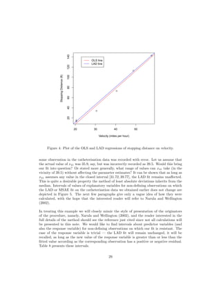 q
q
q
q
q
q
20 30 40 50
20406080100120140
Velocity (miles per hour)
StoppingDistance(ft) OLS line
LAD line
Figure 4: Plot of the OLS and LAD regressions of stopping distance on velocity.
some observation in the catheterisation data was recorded with error. Let us assume that
the actual value of x41 was 35.9, say, but was incorrectly recorded as 39.5. Would this bring
our ﬁt into question? Or stated more generally, what range of values can x41 take (in the
vicinity of 39.5) without aﬀecting the parameter estimates? It can be shown that as long as
x41 assumes any value in the closed interval [31.72, 39.77], the LAD ﬁt remains unaﬀected.
This is quite a desirable property the method of least absolute deviations inherits from the
median. Intervals of values of explanatory variables for non-deﬁning observations on which
the LAD or MSAE ﬁt on the catheterisation data we obtained earlier does not change are
depicted in Figure 5. The next few paragraphs give only a vague idea of how they were
calculated, with the hope that the interested reader will refer to Narula and Wellington
(2002).
In treating this example we will closely mimic the style of presentation of the originators
of the procedure, namely, Narula and Wellington (2002), and the reader interested in the
full details of the method should see the reference just cited since not all calculations will
be presented in this note. We would like to ﬁnd intervals about predictor variables (and
also the response variable) for non-deﬁning observations on which our ﬁt is resistant. The
case of the response variable is trivial — the LAD ﬁt will remain unchanged, it will be
recalled, as long as the new value of the response variable is greater than or less than the
ﬁtted value according as the corresponding observation has a positive or negative residual.
Table 8 presents these intervals.
29
 