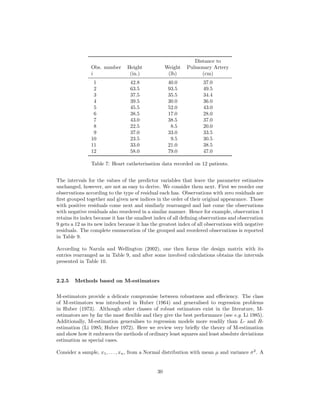 Distance to
Obs. number Height Weight Pulmonary Artery
i (in.) (lb) (cm)
1 42.8 40.0 37.0
2 63.5 93.5 49.5
3 37.5 35.5 34.4
4 39.5 30.0 36.0
5 45.5 52.0 43.0
6 38.5 17.0 28.0
7 43.0 38.5 37.0
8 22.5 8.5 20.0
9 37.0 33.0 33.5
10 23.5 9.5 30.5
11 33.0 21.0 38.5
12 58.0 79.0 47.0
Table 7: Heart catheterisation data recorded on 12 patients.
The intervals for the values of the predictor variables that leave the parameter estimates
unchanged, however, are not as easy to derive. We consider them next. First we reorder our
observations according to the type of residual each has. Observations with zero residuals are
ﬁrst grouped together and given new indices in the order of their original appearance. Those
with positive residuals come next and similarly rearranged and last come the observations
with negative residuals also reordered in a similar manner. Hence for example, observation 1
retains its index because it has the smallest index of all deﬁning observations and observation
9 gets a 12 as its new index because it has the greatest index of all observations with negative
residuals. The complete enumeration of the grouped and reordered observations is reported
in Table 9.
According to Narula and Wellington (2002), one then forms the design matrix with its
entries rearranged as in Table 9, and after some involved calculations obtains the intervals
presented in Table 10.
2.2.5 Methods based on M-estimators
M-estimators provide a delicate compromise between robustness and eﬀeciency. The class
of M-estimators was introduced in Huber (1964) and generalised to regression problems
in Huber (1973). Although other classes of robust estimators exist in the literature, M-
estimators are by far the most ﬂexible and they give the best performance (see e.g. Li 1985).
Additionally, M-estimation generalises to regression models more readily than L- and R-
estimation (Li 1985; Huber 1972). Here we review very brieﬂy the theory of M-estimation
and show how it embraces the methods of ordinary least squares and least absolute deviations
estimation as special cases.
Consider a sample, x1, . . . , xn, from a Normal distribution with mean µ and variance σ2
. A
30
 