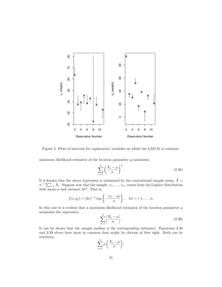 2 4 6 8 10
20304050607080
Observation Number
x1(height)
2 4 6 8 10
020406080
Observation Number
x2(weight)
Figure 5: Plots of intervals for explanatory variables on which the LAD ﬁt is resistant.
maximum likelihood estimator of the location parameter µ minimises,
n
i=1
Xi − µ
σ
2
. (2.38)
It is known that the above expression is minimised by the conventional sample mean, ¯X =
n−1 n
i=1 Xi. Suppose now that the sample, x1, . . . , xn, comes from the Laplace distribution
with mean µ and variance 2σ2
. That is,
f(xi|µ) = (2σ)−1
exp −
|xi − µ|
σ
, for i = 1, . . . , n.
In this case it is evident that a maximum likelihood estimator of the location parameter µ
minimises the expression,
n
i=1
Xi − µ
σ
. (2.39)
It can be shown that the sample median is the corresponding estimator. Equations 2.38
and 2.39 above have more in common than might be obvious at ﬁrst sight. Both can be
rewritten,
n
i=1
ρ
Xi − µ
σ
,
31
 