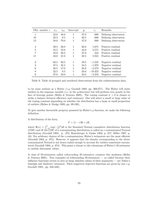 Obs. number i xi1 xi2 Intercept yi ri Remarks
1 42.8 40.0 1 37.0 .000 Deﬁning observation
10 23.5 9.5 1 30.5 .000 Deﬁning observation
12 58.0 79.0 1 47.0 .000 Deﬁning observation
4 39.5 30.0 1 36.0 1.671 Positive residual
5 45.5 52.0 1 43.0 2.571 Positive residual
7 43.0 38.5 1 37.0 .524 Positive residual
11 33.0 21.0 1 38.5 5.945 Positive residual
2 63.5 93.5 1 49.5 −1.245 Negative residual
3 37.5 35.5 1 34.5 −1.978 Negative residual
6 38.5 17.0 1 28.0 −2.272 Negative residual
8 22.5 8.5 1 20.0 −10.352 Negative residual
9 37.0 33.0 1 33.5 −2.252 Negative residual
Table 9: Table of grouped and reordered observations from the catheterisation data.
to by some authors as a Huber (e.g. Goodall 1983, pp. 369-371). The Huber will resist
outliers in the response variable (i.e. in the y-direction) but will perform very poorly in the
face of leverage points (Bellio & Ventura 2005). The tuning constant k > 0 is chosen to
strike a balance between eﬃciency and resistance. One will select a small or large value of
the tuning constant depending on whether the distribution has a large or small proportion
of outliers (Birkes & Dodge 1993, pp. 99-100).
To give another favourable property possesed by Huber’s ρ function, we make the following
deﬁnition:
A distribution of the form,
F = (1 − )Φ + H,
where Φ(x) =
x
−∞
exp(−1
2 t2
)dt is the Standard Normal cumulative distribution function
(CDF) and H the CDF of a contaminating distribution is called an -contaminated Normal
distribution (Goodall 1983, p. 372; Rosenberger & Gasko 1983, p. 317; Miller 1997, p.
10). For arbitrary choices of the -contamination, Huber’s estimators are the most eﬃcient
(Goodall 1983, p. 372). However, it appears that the density corresponding to the above
contaminated Normal is not heavy-tailed enough to account for outliers sometimes encoun-
tered (Goodall 1983, p. 374). This poses a threat to the robustness of Huber’s M-estimator
to unduly discrepant values.
A class of M-estimators called redescending M-estimators counters this weakness (Bellio
& Ventura 2005). Two examples of redescending M-estimators — so called because their
inﬂuence functions return to zero at large absolute values of their arguments — are Tukey’s
biweight and Andrews’ estimator. Their respective objective functions are given by (see e.g.
Goodall 1983, pp. 348-349),
33
 