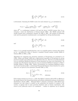 n
i=1
ψ
yi − xiβ
ˆσ
xT
i = 0 (2.41)
is determined. Assuming the MAD is used, the scale estimate ˆσMAD is calculated as,
ˆσMAD =
1
0.6745
median
i∈{1,...,n}
yi − xi
ˆβ
(0)
− median
j∈{1,...,n}
yj − xj
ˆβ
(0)
,
where ˆβ
(0)
is a preliminary estimate of β and the factor 1/0.6745 ensures that ˆσMAD
estimates σ when the distribution is Normal (Jacoby 2005). The MSAE estimate will
usually furnish such a preliminary estimate (Li 1985, p. 302). The method of estimating
scale and the parameters simultaneously is accomplished by solving simultaneously,
n
i=1
ψ
yi − xiβ
σ
xT
i = 0 (2.42)
and
n
i=1
χ
yi − xiβ
σ
= na, (2.43)
where χ(·) is a suitable bounded function, and a is a suitable positive constant often chosen
as [(n − p)/n]E{χ(Z)} where Z denotes a standard Normal random variable (Bellio &
Ventura 2005; Li 1985, p. 303).
Algorithms for computing the parameter estimates in M-regression are presented in Li
(1985). Birkes and Dodge (1993) give a light-hearted exposition of M-regression by giving
practical examples and veriﬁication if the algorithms they use. Most but not all M-estimators
occur as maximum likelihood estimators of some parameter for some error distribution. An
example of an M-estimator that does not occur as maximum likelihood estimator is Tukey’s
biweight (Birkes & Dodge 1993). Huber’s M-estimators are maximum likelihood estima-
tors for the least favourable -contaminated Normal distributions whose densities for a given
value of k, are given by the expression (Goodall 1983, p. 373),
f(x) =



1 −
√
2π
e−x2
/2, for |x| ≤ k,
1 −
√
2π
ek2
/2 − k|x|, otherwise.
(2.44)
If the tuning constant k is set to k = 1.345, then Huber’s estimate will be 95% as eﬃcient as
the sample mean at the Normal distribution and will give substantial resistance at alternative
distributions (Jacoby 2005). Although Huber’s estimates (sometimes called Huber-type
estiamtes) are only robust to outliers in the y-direction but sensitive to outliers in the
carriers, it appears that in some practical situations such as bioassy experiments, only
errors in the y-direction need to be considered — outliers in regressors can be ignored
36
 
