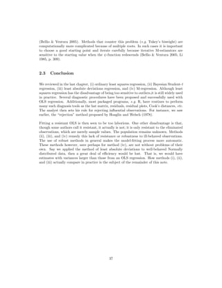 (Bellio & Ventura 2005). Methods that counter this problem (e.g. Tukey’s biweight) are
computationally more complicated because of multiple roots. In such cases it is important
to choose a good starting point and iterate carefully because iterative M-estiamtors are
sensitive to the starting value when the ψ-function redescends (Bellio & Ventura 2005; Li
1985, p. 309).
2.3 Conclusion
We reviewed in the last chapter, (i) ordinary least squares regression, (ii) Bayesian Student-t
regression, (iii) least absolute deviations regression, and (iv) M-regression. Although least
squares regression has the disadvantage of being too sensitive to outliers,it is still widely used
in practice. Several diagnostic procedures have been proposed and successfully used with
OLS regression. Additionally, most packaged programs, e.g. R, have routines to perform
many such diagnosis tools as the hat matrix, residuals, residual plots, Cook’s distances, etc.
The analyst then sets his rule for rejecting inﬂuential observations. For instance, we saw
earlier, the “rejection” method proposed by Hoaglin and Welsch (1978).
Fitting a resistant OLS is then seen to be too laborious. One other disadvantage is that,
though some authors call it resistant, it actually is not; it is only resistant to the eliminated
observations, which are merely sample values. The population remains unknown. Methods
(ii), (iii), and (iv) remedy this lack of resistance or robustness to ill-behaved observations.
The use of robust methods in general makes the model-ﬁtting process more automatic.
These methods however, save perhaps for method (iv), are not without problems of their
own. Say we applied the method of least absolute deviations to well-behaved Normally
distributed data, then a great deal of eﬃciency would be lost. That is, we would have
estimates with variances larger than those from an OLS regression. How methods (i), (ii),
and (iii) actually compare in practice is the subject of the remainder of this note.
37
 