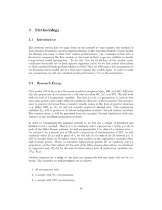 3 Methodology
3.1 Introduction
The previous section had its main focus on the method of least squares, the method of
least absolute deviations, and two implementations of the Bayesian Student-t linear model.
No attempt was made to show their relative performances. The remainder of this note is
devoted to comparing the four models on the basis of their respective abilities to handle
compromised model assumptions. To do this, ﬁrst we ﬁt all four of the models under
conditions favourable to the least squares regression model to see how robust alternatives
to OLS considered herein perform relative to OLS. Then we will break a few assumptions of
the Gaussian linear model one at a time and compare the models again. In order to make
our comparisons we will use standard model performance criteria discussed below.
3.2 Research Design
Each model will be ﬁtted to a thousand simulated samples of sizes, 100, and 400. Addition-
ally, the proportion of contamination will take on values 0%, 5%, and 25%. We will work
with the case of 2 explanatory variables. The idea is to ﬁx the parameters βj and see how
close each model comes under diﬀerent conditions often met with in practice. For instance,
since in practice deviation from symmetry usually comes in the form of positive skewness
(e.g. Miller 1997, p. 16), we will not consider negatively skewed data. The explanatory
variables Xij will be generated as follows independent standard Normal random variables.
The random errors εi will be generated from the standard Normal distribution with unit
variance in the standard-assumptions scenario.
In order to contaminate the response variable y, we will use a variant of Kianifard and
Swallow’s (n.d.) method. That is, (1) we randomly select a proportion of the y’s, (2) to
each of the 100n chosen y-values, we add an appropriate δ in place of a random error ε.
For instance, for a sample size of 100 with a proportion of contamination of 25%, we will
randomly select 25 y’s and in place of ε, we will add δ’s to each of the 25 selected y’s. It
will be recalled from the literature review that outliers in the explanatory variables eﬀect
high leverage points. Hence, to introduce high-leverage points, (1) we randomly select a
proportion of the observations, (2) for each of the 100n chosen observations, we substitute
an approriate pair (δ∗
1, δ∗
2) for the selected observation’s pair of explanatory variables, say,
(Xk1, Xk2).
Possible scenarios for a study of this kind are enumerable but our scope will not be too
broad. The scenarios we will investigate are as follows:
1. all assumptions valid,
2. a sample with 5% contamination,
3. a sample with 25% contamination,
38
 