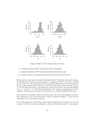 mean
Frequency
1.6 2.0 2.4 2.8
0100200300
median
Frequency
−0.4 −0.2 0.0 0.2 0.4
0100200300
T1
Frequency
−0.4 −0.2 0.0 0.2 0.4
050100150
T2
Frequency
−0.4 −0.2 0.0 0.2 0.4
050100150
Figure 7: Eﬀects of 5% contamination on location.
4. a sample consisting of 25% of positively skewed observations,
5. a sample consisting of 100% of positively skewed observations, and,
6. a sample with 5% contamination and 25% positively skewed observations.
Exactly how to create the ﬁrst scenario is straight-forward. To simulate the second scenario,
we will add 30 to 5% of the randomly selected ei’s, substitute 10 for 5% of the X1’s, and 200
for 5% of the X2’s. The third scenario will be simulated similarly but with 25% in place of
the 5% in the second scenario. This same method of contamination will be used for scenario
six. To introduce skewness we will sample the random errors from a Gamma distribution
with α = 2 and λ = 0.5. The Gamma distribution will always be positively skewed. It’s
coeﬃcient of skewness can be shown to be 2/
√
α (see e.g. Randle & Wolfe 1979, p. 415).
Let us consider the simpler problem of location under one of the contamination scenarios.
One realisation of the 5%-contamination scenario is depicted in Figure 7. Note how the
distribution of the mean losses symmetry.
It is worth noting that, each scenario under which contamination is involved, not only the
response variable but also the explanatory variables will be contaminated. Contaminated
39
 