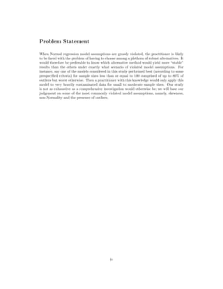 Problem Statement
When Normal regression model assumptions are grossly violated, the practitioner is likely
to be faced with the problem of having to choose among a plethora of robust alternatives. It
would therefore be preferable to know which alternative method would yield more “stable”
results than the others under exactly what scenario of violated model assumptions. For
instance, say one of the models considered in this study performed best (according to some
prespeciﬁed criteria) for sample sizes less than or equal to 100 comprised of up to 80% of
outliers but worst otherwise. Then a practitioner with this knowledge would only apply this
model to very heavily contaminated data for small to moderate sample sizes. Our study
is not as exhaustive as a comprehensive investigation would otherwise be; we will base our
judgement on some of the most commonly violated model assumptions, namely, skewness,
non-Normality and the presence of outliers.
iv
 