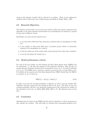 values in the response variable will be referred to as outliers. Those in the explanatory
variables will be said to give rise to high leverage (see Birkes & Dodge 1993, p. 206).
3.3 Research Objectives
The objective of this study is to see how soon and how badly least squares regression loses
optimality to the other methods treated herein as its assumptions are violated in a myriad
of ways and to diﬀerent extents.
Speciﬁcally, our main research objectives are:
1. to see how better OLS fares than alternative methods when its assumptions are fully
met,
2. to see roughly at what point OLS starts to perform poorly relative to alternative
methods as its assumptions are violated,
3. to ﬁnd out which one of the models under study performs best under what conditions,
4. to see the role played by sample size n.
3.4 Model performance criteria
For each of the four models, we will calculate the Root Mean Square Error (RMSE) and
its components, i.e. the bias and variance of the parameter estimates. Bias will give an
average measure of distance between the true parameter vector (β0, β1, β2) and its estimates
(ˆβ0, ˆβ1, ˆβ2). The RMSE can be viewed as a measure of accuracy (see e.g. Lohr 2010, p. 32).
It is deﬁned as the square-root of the Mean Squared Error (MSE). Recall that the MSE of
an estimate ˆβj of βj is given by,
MSE(ˆβj) = Var(ˆβj) + Bias(ˆβj)2
. (3.45)
In order to see how the coverage probability is aﬀected, we will try and see whether 95%
conﬁdence intervals contain the true parameter 95% of the time. The eﬀect on the true
coverage probabilty will have very important implications on the robustness for validity of
the associated t-tests (see e.g. Huber 2009; Miller 1997, p. 9). We elaborate more on this
later.
3.5 Conclusion
Although only the values of the RMSE and bias will be tabulated, it will be important to
also consider the variance. This will easily be obtained from rearranging Equation 3.45.
40
 
