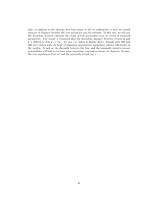 Also, in addition to the element-wise bias terms, it will be worthwhile to have an overall
measure of distance between the true parameter and its estimate. To this end, we will use
the Euclidean distance between the vector of true parameters and the vector of esimated
parameters. The reader is reminded that the Euclidean distance between vectors u and
v is deﬁned as d(u, v) = ||u − v|| (see e.g. Anton & Rorres 2005). Sample sizes 100 and
400 were chosen with the hope of obtaining approximate asymptotic relative eﬃciencies of
the models. A look at the disparity between the true and the nominally stated coverage
probabilities will lead us to draw some important conclusions about the disparity between
the true signiﬁcance level α∗
and the nominally stated one α.
41
 
