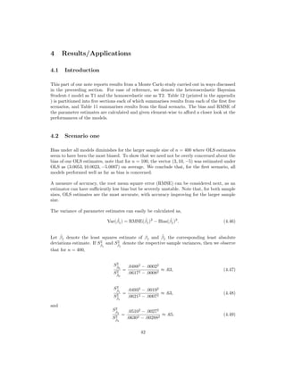 4 Results/Applications
4.1 Introduction
This part of our note reports results from a Monte Carlo study carried out in ways discussed
in the preceeding section. For ease of reference, we denote the heteroscedastic Bayesian
Student-t model as T1 and the homoscedastic one as T2. Table 12 (printed in the appendix
) is partitioned into ﬁve sections each of which summarises results from each of the ﬁrst ﬁve
scenarios, and Table 11 summarises results from the ﬁnal scenario. The bias and RMSE of
the parameter estimates are calculated and given element-wise to aﬀord a closer look at the
performances of the models.
4.2 Scenario one
Bias under all models diminishes for the larger sample size of n = 400 where OLS estimates
seem to have been the most biased. To show that we need not be overly concerned about the
bias of our OLS estimates, note that for n = 100, the vector (3, 10, −5) was estimated under
OLS as (3.0053, 10.0023, −5.0007) on average. We conclude that, for the ﬁrst scenario, all
models performed well as far as bias is concerned.
A measure of accuracy, the root mean square error (RMSE) can be considered next, as an
estimator can have suﬃciently low bias but be severely unstable. Note that, for both sample
sizes, OLS estimates are the most accurate, with accuracy improving for the larger sample
size.
The variance of parameter estimates can easily be calculated as,
Var( ˆβj) = RMSE( ˆβj)2
− Bias( ˆβj)2
. (4.46)
Let ˆβj denote the least squares estimate of βj and ˜βj the corresponding least absolute
deviations estimate. If S2
ˆβj
and S2
˜βj
denote the respective sample variances, then we observe
that for n = 400,
S2
ˆβ0
S2
˜β0
=
.04882
− .00022
.06172 − .00082
≈ .63, (4.47)
S2
ˆβ1
S2
˜β1
=
.04932
− .00192
.06212 − .00072
≈ .63, (4.48)
and
S2
ˆβ2
S2
˜β2
=
.05102
− .00272
.06302 − .002882
≈ .65. (4.49)
42
 