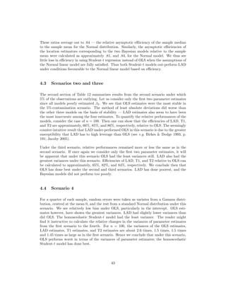 These ratios average out to .64 — the relative asymptotic eﬃiciency of the sample median
to the sample mean for the Normal distribution. Similarly, the asymptotic eﬃiciencies of
the location estimators corresponding to the two Bayesian models relative to the sample
mean were calculated as approximately .81, and .84, for the Normal model. We thus see
little loss in eﬃciency in using Student-t regression instead of OLS when the assumptions of
the Normal linear model are fully satisﬁed. Thus both Student-t models out-perform LAD
under conditions favourable to the Normal linear model based on eﬃciency.
4.3 Scenarios two and three
The second section of Table 12 summarises results from the second scenario under which
5% of the observations are outlying. Let us consider only the ﬁrst two parameter estimates
since all models poorly estimated β2. We see that OLS estimates were the most stable in
the 5%-contamination scenario. The method of least absolute deviations did worse than
the other three models on the basis of stability — LAD estimates also seem to have been
the most inaccurate among the four estimates. To quantify the relative performances of the
models, consider the case of n = 100. Then one can show that the eﬃciencies of LAD, T1,
and T2 are approximately, 66%, 85%, and 86%, respectively, relative to OLS. The seemingly
counter-intuitive result that LAD under-performed OLS in this scenario is due to the greater
susceptibility that LAD has to high leverage than OLS (see e.g. Birkes & Dodge 1993, p.
191; Jacoby 2005).
Under the third scenario, relative performances remained more or less the same as in the
second scenario. If once again we consider only the ﬁrst two parameter estimates, it will
be apparent that under this scenario OLS had the least variances still. LAD also had the
greatest variances under this scenario. Eﬃciencies of LAD, T1, and T2 relative to OLS can
be calculated to approximately, 65%, 82%, and 84%, respectively. We conclude then that
OLS has done best under the second and third scenarios. LAD has done poorest, and the
Bayesian models did not perform too poorly.
4.4 Scenario 4
For a quarter of each sample, random errors were taken as variates from a Gamma distri-
bution, centred at the mean 0, and the rest from a standard Normal distribution under this
scenario. We see relatively low bias under OLS, particularly in the intercept. OLS esti-
mates however, have shown the greatest variances. LAD had slightly lower variances than
did OLS. The homoscedastic Student-t model had the least variance. The reader might
ﬁnd it instructive to calculate the relative changes in the variances of parameter estimates
from the ﬁrst scenario to the fourth. For n = 100, the variances of the OLS estimates,
LAD estimates, T1 estimates, and T2 estimates are about 2.6 times, 1.5 times, 1.5 times
and 1.45 times as large as in the ﬁrst scenario. Hence we conclude that under this scenario,
OLS performs worst in terms of the variances of parameter estimates; the homoscedastic
Student-t model has done best.
43
 