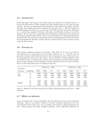 4.5 Scenario ﬁve
Recall that under this scenario, the random errors were generated as Gamma variates. A
look at the ﬁfth section of Table 12 shows that OLS estimates seem to have been the most
accurate. Accuracy in estimating all three parameters under OLS seems roughly constant;
the other three models have poorly estimated the intercept. For n = 100, the variances of
the OLS parameter estimates ˆβ0, ˆβ1, and ˆβ2 are, .080, .087, and .088, respectively. Estimates
ˆβ0, ˆβ1, and ˆβ2 have variances 7.88 times, 7.80 times, and 8.55 times as large as in the ﬁrst
scenario. We see then that a positively skewed distribution could increase the variances of
least squares estimates about 7-fold. That is a very disturbing result. By calculating similar
values for LAD, T1, and T2, one will see that the best performing model (which turns out to
be the homoscedastic Student-t model) will have variances about 5 times as large as those
under the ﬁrst scenario.
4.6 Scenario six
This scenario combines scenarios two and four. From Table 11 we see a lot of bias in
the estimation of ˆβ2 under all four of the models. However, for n = 100, the vector of
parameter estimates under OLS was closest to the true parameter vector. This can be seen
by computing the norms of the bias vectors. The two Student-t models performed worst
on the basis of bias. Computing the variances of the estimates reveals that OLS estimates
were the most unstable; the two Student-t models performed best on the basis of stability.
We see a trade-oﬀ between bias and stability in this case.
(Scenario)
Method (n = 100) Method (n = 400)
Criterion Coeﬃcient OLS LAD T1 T2 OLS LAD T1 T2
(6) β0 −.0065 −.0691 −.0907 −.0908 .0004 −.0962 −.0922 − .0922
Bias β1 .0110 .0129 .0127 .0130 .0032 .0040 .0036 .0036
β2 .1497 .1494 .1495 .1494 .1498 .1496 .1498 .1498
β0 .1679 .1627 .1616 .1615 1.0835 .1042 .1148 .1148
RMSE β1 .1791 .1608 .1498 .1462 .0844 .0799 .0692 .0686
β2 .1500 .1496 .1497 .1496 .1499 .1497 .1498 .1498
Table 11: Results for the sixth scenario from a Monte Carlo simulation study with i = 1000
iterations.
4.7 Eﬀects on inference
Let us investigate how coverage probability has been aﬀected by some of the assumption
violations. That is, for instance, whether or not 95% conﬁdence intervals do cover the
true parameters 95% of the time. Let us consider, the scenario in which assumptions are
met. Theory dictates that under standard conditions, of the 1 000 OLS regressions we
44
 
