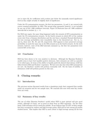 not to reject H0 for coeﬃcients with p-values just below the nominally stated signiﬁcance
level as they might actually be slightly short of signiﬁcance.
Under the 5%-contamination scenario, the ﬁrst two parameters, β0 and β1 are covered with
correct nominal probability by OLS. The second slope parameter however, is not included
by any one of the 1 000 conﬁdence intervals. Figure 10 illustrates how all 1 000 conﬁdence
intervals fail to include β2 = −5.
For OLS once again, the same thing happened under the scenario of 25%-contamination as
under the 5%-contamination scenario. In the fourth scenario in which 25% of the random
errors were from a Gamma distribution and the rest from a standard Normal distribution,
the true coverage probabilities were remarkebly close to the theoretical one. For β0, β1,
and β2, these were .96, .95, and .95, respectively. OLS appears to have preserved coverage
probability in much the same way in the ﬁfth scenario as in the fourth scenario. In the sixth
scenario, however, none of the OLS intervals contained β2; the ﬁrst two parameters were
covered 94% of the time.
4.8 Conclusion
OLS has been shown to be very sensitive to skewness. Although the Bayesian Student-t
models seem to have best handled positive skewness, their estimates are still too unstable
to be relied upon. In terms of the ability to handle positively skewed observations, LAD has
fallen between OLS and Student-t regression. We have seen also that when OLS assumptions
are met, the Student-t models will perform reasonably well. On the basis of stability of
estimators, LAD will perform poorest in this case.
5 Closing remarks
5.1 Introduction
The previous section discussed results from a simulation study that compared four models
under six scenarios and for two sample sizes. We conclude this note with some key results
from our study.
5.2 Summary of key results
The use of either Bayesian Student-t model where OLS is most optimal will give good
results, although of course, not as good as those from an OLS regression. On the other
hand, LAD estimates will be much less reliable. If one believes that 5%-25% of their sample
has been corrupted by outliers and high leverage points, OLS will be best among all models
studied herein. This implies that OLS is most robust to high leverage among all the four
46
 
