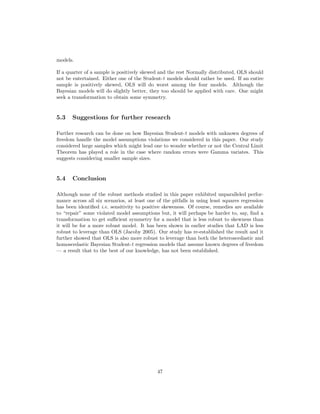 models.
If a quarter of a sample is positively skewed and the rest Normally distributed, OLS should
not be entertained. Either one of the Student-t models should rather be used. If an entire
sample is positively skewed, OLS will do worst among the four models. Although the
Bayesian models will do slightly better, they too should be applied with care. One might
seek a transformation to obtain some symmetry.
5.3 Suggestions for further research
Further research can be done on how Bayesian Student-t models with unknown degrees of
freedom handle the model assumptions violations we considered in this paper. Our study
considered large samples which might lead one to wonder whether or not the Central Limit
Theorem has played a role in the case where random errors were Gamma variates. This
suggests considering smaller sample sizes.
5.4 Conclusion
Although none of the robust methods studied in this paper exhibited unparalleled perfor-
mance across all six scenarios, at least one of the pitfalls in using least squares regression
has been identiﬁed i.e. sensitivity to positive skeweness. Of course, remedies are available
to “repair” some violated model assumptions but, it will perhaps be harder to, say, ﬁnd a
transformation to get suﬃcient symmetry for a model that is less robust to skewness than
it will be for a more robust model. It has been shown in earlier studies that LAD is less
robust to leverage than OLS (Jacoby 2005). Our study has re-established the result and it
further showed that OLS is also more robust to leverage than both the heteroscedastic and
homoscedastic Bayesian Student-t regression models that assume known degrees of freedom
— a result that to the best of our knowledge, has not been established.
47
 