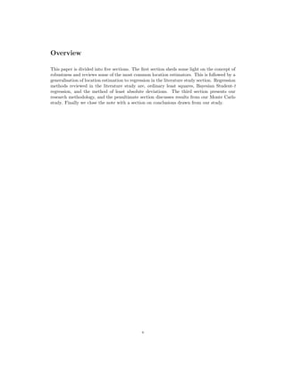 Overview
This paper is divided into ﬁve sections. The ﬁrst section sheds some light on the concept of
robustness and reviews some of the most common location estimators. This is followed by a
generalisation of location estimation to regression in the literature study section. Regression
methods reviewed in the literature study are, ordinary least squares, Bayesian Student-t
regression, and the method of least absolute deviations. The third section presents our
research methodology, and the penultimate section discusses results from our Monte Carlo
study. Finally we close the note with a section on conclusions drawn from our study.
v
 