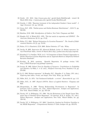 [9] Gentle, J.E. 2013. http://mason.gmu.edu/ jgentle/books/MathStat.pdf., viewed 26
March 2013, http: //mason.gmu.edu/ jgentle/books/MathStat.pdf.
[10] Geweke, J. 1993. “Bayesian treatment of the independent Student-t linear model”. J.
Appl. Economet. (8). pp. 519-540.
[11] Green, R.F. 1976. “Outlier-prone and Outlier-Resistant Distributions”. JASA 71. pp.
502-505.
[12] Hawkins, D.M. 1980. Identiﬁcation of Outliers. New York: Chapman and Hall.
[13] Hoaglin, D.C. & Welsch R.E., 1978. “The hat matrix in regression and ANOVA”. The
American Statistician 32 (1). pp. 17-22.
[14] Huber, P.J. 1964. “Robust Estimation of a Location Parameter”. The Annals of Math-
ematical Statistics 35 (2). pp. 73-101.
[15] Huber, P.J. & Ronchetti, E.M. 2009. Robust Statistics. 2nd
edn.: Wiley.
[16] Jacoby, B. 2005, Regression III: Advanced Methods, lecture 12, Robust regression, lec-
ture PowerPoint slides, viewed 18 March 2013, http://polisci.msu.edu/icpsr/regress3.
[17] Kianifard, F. & Swallow, W.H. (n.d.) “A Comparison of Some Classical Approaches to
Outlier Detection in Linear Regression and an Approach Based on Adaptively-Ordered
Recursive Residuals”.
[18] Koenker, R. 2013. quantreg: Quantile Regression. R package version 5.05.
http://CRAN.R-project.org/package=quantreg
[19] Levene, H. 1960. Robust Tests for Equality of Variances: Contributions to Probability
and Statistics. In Olkin, I. et al. (eds.), Stanford University Press, Stanford, CA, pp.
278-292.
[20] Li, G. 1985.“Robust regression”. In Hoaglin, D.C., Mosteller, F. & Tukey, J.W. (eds.),
Exploring data tables, trends, and shapes. New York: Wiley. pp. 281-343.
[21] Miller, R.G., Jr. 1974. “An Unbalanced Jackknife – a review”. Biometrika 61. pp. 1-15.
[22] Miller, R.G., Jr. 1997. Beyond ANOVA: Basics of applied Statistics: Chapman and
Hall.
[23] Morgenthaler, S. 1990. “Fitting Redescending M-estimators in Regression”. In
Lawrence, K.D. & Arthur, J.L. (eds.), Robust Regression: Analysis and Applications.
New York: Marcel Dekker, inc. pp. 105-128.
[24] Narula, S.C. & Wellington, J.F. 1990. “On the Robustness of the Simple Linear Min-
imum Sum of Absolute Errors Regression”. In Lawrence, K.D. & Arthur, J.L. (eds.),
Robust Regression: Analysis and Applications. New York: Marcel Dekker, inc. pp.
129-142.
[25] Narula, S.C. & Wellington, J.F. 2002.“ Sensitivity Analysis for Predictor Variables in
the MSAE Regression”. Computational Statistics & Data Analysis 40. pp. 355-373.
iv
 