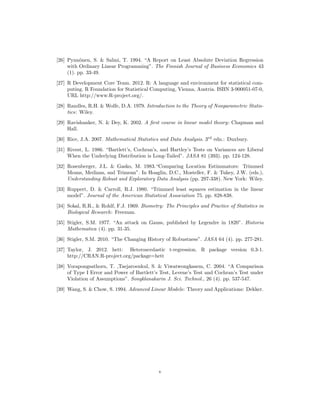 [26] Pynn¨onen, S. & Salmi, T. 1994. “A Report on Least Absolute Deviation Regression
with Ordinary Linear Programming”. The Finnish Journal of Business Economics 43
(1). pp. 33-49.
[27] R Development Core Team. 2012. R: A language and environment for statistical com-
puting. R Foundation for Statistical Computing, Vienna, Austria. ISBN 3-900051-07-0,
URL http://www.R-project.org/.
[28] Randles, R.H. & Wolfe, D.A. 1979. Introduction to the Theory of Nonparametric Statis-
tics: Wiley.
[29] Ravishanker, N. & Dey, K. 2002. A ﬁrst course in linear model theory: Chapman and
Hall.
[30] Rice, J.A. 2007. Mathematical Statistics and Data Analysis. 3rd
edn.: Duxbury.
[31] Rivest, L. 1986. “Bartlett’s, Cochran’s, and Hartley’s Tests on Variances are Liberal
When the Underlying Distribution is Long-Tailed”. JASA 81 (393). pp. 124-128.
[32] Rosenberger, J.L. & Gasko, M. 1983.“Comparing Location Estimmators: Trimmed
Means, Medians, snd Trimean”. In Hoaglin, D.C., Mosteller, F. & Tukey, J.W. (eds.),
Understanding Robust and Exploratory Data Analysis (pp. 297-338). New York: Wiley.
[33] Ruppert, D. & Carroll, R.J. 1980. “Trimmed least squares estimation in the linear
model”. Journal of the American Statistical Association 75. pp. 828-838.
[34] Sokal, R.R., & Rohlf, F.J. 1969. Biometry: The Principles and Practice of Statistics in
Biological Research: Freeman.
[35] Stigler, S.M. 1977. “An attack on Gauss, published by Legendre in 1820”. Historia
Mathematica (4). pp. 31-35.
[36] Stigler, S.M. 2010. “The Changing History of Robustness”. JASA 64 (4). pp. 277-281.
[37] Taylor, J. 2012. hett: Heteroscedastic t-regression. R package version 0.3-1.
http://CRAN.R-project.org/package=hett
[38] Vorapongsathorn, T. ,Taejaroenkul, S. & Viwatwongkasem, C. 2004. “A Comparison
of Type I Error and Power of Bartlett’s Test, Levene’s Test and Cochran’s Test under
Violation of Assumptions”. Songklanakarin J. Sci. Technol., 26 (4). pp. 537-547.
[39] Wang, S. & Chow, S. 1994. Advanced Linear Models: Theory and Applications: Dekker.
v
 
