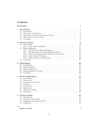 Contents
Declaration i
1 Introduction 1
1.1 Introduction . . . . . . . . . . . . . . . . . . . . . . . . . . . . . . . . . . . . 1
1.2 The notion of robustness . . . . . . . . . . . . . . . . . . . . . . . . . . . . . 1
1.3 Alternative estimators of location and scale . . . . . . . . . . . . . . . . . . 3
1.4 The need for robust methods . . . . . . . . . . . . . . . . . . . . . . . . . . 5
1.5 Conclusion . . . . . . . . . . . . . . . . . . . . . . . . . . . . . . . . . . . . 8
2 Literature Study 9
2.1 Introduction . . . . . . . . . . . . . . . . . . . . . . . . . . . . . . . . . . . . 9
2.1.1 Least squares estimation . . . . . . . . . . . . . . . . . . . . . . . . . 10
2.2 Robust Regression . . . . . . . . . . . . . . . . . . . . . . . . . . . . . . . . 16
2.2.1 Introduction to Robust Regression . . . . . . . . . . . . . . . . . . . 16
2.2.2 The Independent Student-t Regression Model . . . . . . . . . . . . . 17
2.2.3 Objective treatment of the Student-t linear model . . . . . . . . . . 24
2.2.4 Least Absolute Deviations . . . . . . . . . . . . . . . . . . . . . . . . 25
2.2.5 Methods based on M-estimators . . . . . . . . . . . . . . . . . . . . 30
2.3 Conclusion . . . . . . . . . . . . . . . . . . . . . . . . . . . . . . . . . . . . 37
3 Methodology 38
3.1 Introduction . . . . . . . . . . . . . . . . . . . . . . . . . . . . . . . . . . . . 38
3.2 Research Design . . . . . . . . . . . . . . . . . . . . . . . . . . . . . . . . . 38
3.3 Research Objectives . . . . . . . . . . . . . . . . . . . . . . . . . . . . . . . 40
3.4 Model performance criteria . . . . . . . . . . . . . . . . . . . . . . . . . . . 40
3.5 Conclusion . . . . . . . . . . . . . . . . . . . . . . . . . . . . . . . . . . . . 40
4 Results/Applications 42
4.1 Introduction . . . . . . . . . . . . . . . . . . . . . . . . . . . . . . . . . . . . 42
4.2 Scenario one . . . . . . . . . . . . . . . . . . . . . . . . . . . . . . . . . . . . 42
4.3 Scenarios two and three . . . . . . . . . . . . . . . . . . . . . . . . . . . . . 43
4.4 Scenario 4 . . . . . . . . . . . . . . . . . . . . . . . . . . . . . . . . . . . . . 43
4.5 Scenario ﬁve . . . . . . . . . . . . . . . . . . . . . . . . . . . . . . . . . . . . 44
4.6 Scenario six . . . . . . . . . . . . . . . . . . . . . . . . . . . . . . . . . . . . 44
4.7 Eﬀects on inference . . . . . . . . . . . . . . . . . . . . . . . . . . . . . . . . 44
4.8 Conclusion . . . . . . . . . . . . . . . . . . . . . . . . . . . . . . . . . . . . 46
5 Closing remarks 46
5.1 Introduction . . . . . . . . . . . . . . . . . . . . . . . . . . . . . . . . . . . . 46
5.2 Summary of key results . . . . . . . . . . . . . . . . . . . . . . . . . . . . . 46
5.3 Suggestions for further research . . . . . . . . . . . . . . . . . . . . . . . . . 47
5.4 Conclusion . . . . . . . . . . . . . . . . . . . . . . . . . . . . . . . . . . . . 47
A
Table of results i
vi
 